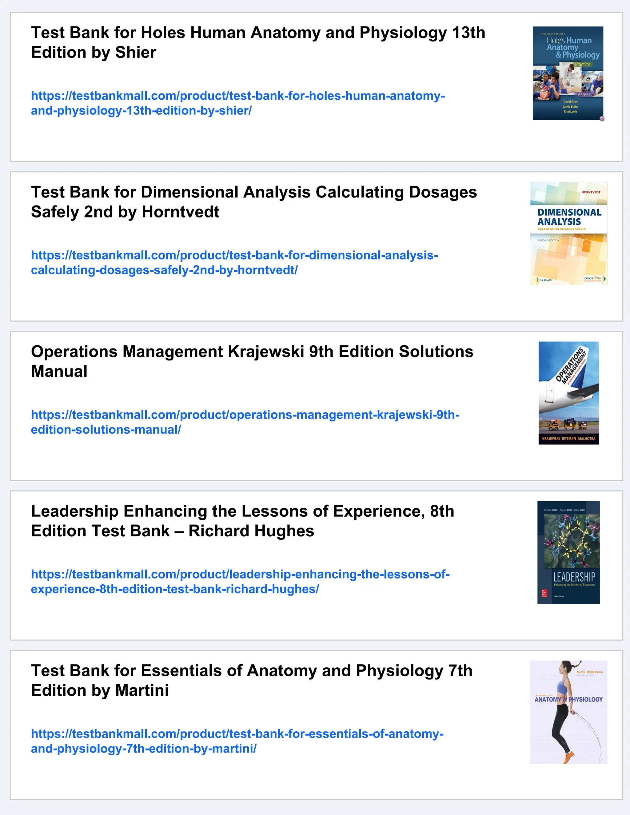 Test Bank for Holes Human Anatomy and Physiology 13th
Edition by Shier
https://testbankmall.com/product/test-bank-for-holes-human-anatomy-
and-physiology-13th-edition-by-shier/
Test Bank for Dimensional Analysis Calculating Dosages
Safely 2nd by Horntvedt
https://testbankmall.com/product/test-bank-for-dimensional-analysis-
calculating-dosages-safely-2nd-by-horntvedt/
Operations Management Krajewski 9th Edition Solutions
Manual
https://testbankmall.com/product/operations-management-krajewski-9th-
edition-solutions-manual/
Leadership Enhancing the Lessons of Experience, 8th
Edition Test Bank – Richard Hughes
https://testbankmall.com/product/leadership-enhancing-the-lessons-of-
experience-8th-edition-test-bank-richard-hughes/
Test Bank for Essentials of Anatomy and Physiology 7th
Edition by Martini
https://testbankmall.com/product/test-bank-for-essentials-of-anatomy-
and-physiology-7th-edition-by-martini/
 