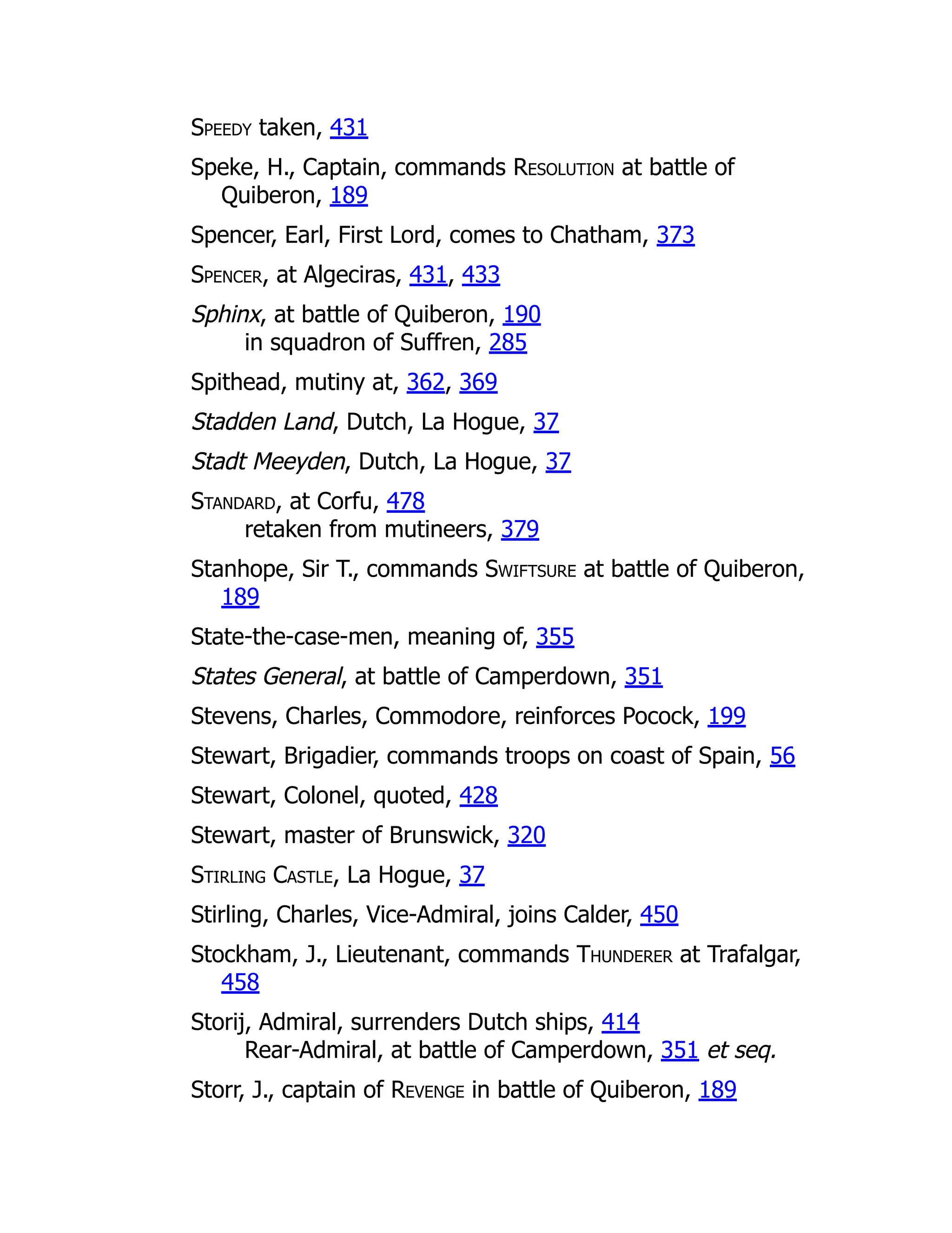 Speedy taken, 431
Speke, H., Captain, commands Resolution at battle of
Quiberon, 189
Spencer, Earl, First Lord, comes to Chatham, 373
Spencer, at Algeciras, 431, 433
Sphinx, at battle of Quiberon, 190
in squadron of Suffren, 285
Spithead, mutiny at, 362, 369
Stadden Land, Dutch, La Hogue, 37
Stadt Meeyden, Dutch, La Hogue, 37
Standard, at Corfu, 478
retaken from mutineers, 379
Stanhope, Sir T., commands Swiftsure at battle of Quiberon,
189
State-the-case-men, meaning of, 355
States General, at battle of Camperdown, 351
Stevens, Charles, Commodore, reinforces Pocock, 199
Stewart, Brigadier, commands troops on coast of Spain, 56
Stewart, Colonel, quoted, 428
Stewart, master of Brunswick, 320
Stirling Castle, La Hogue, 37
Stirling, Charles, Vice-Admiral, joins Calder, 450
Stockham, J., Lieutenant, commands Thunderer at Trafalgar,
458
Storij, Admiral, surrenders Dutch ships, 414
Rear-Admiral, at battle of Camperdown, 351 et seq.
Storr, J., captain of Revenge in battle of Quiberon, 189
 