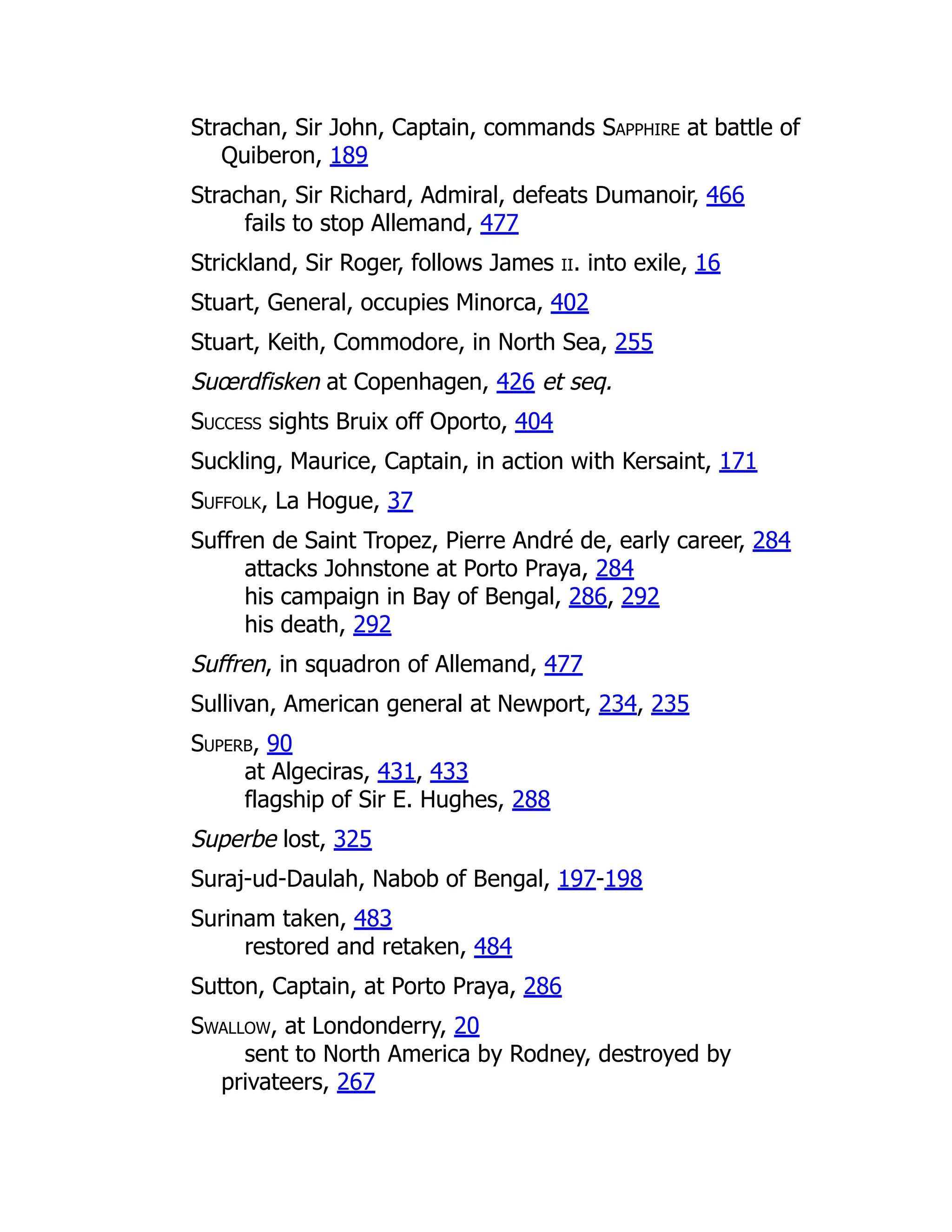 Strachan, Sir John, Captain, commands Sapphire at battle of
Quiberon, 189
Strachan, Sir Richard, Admiral, defeats Dumanoir, 466
fails to stop Allemand, 477
Strickland, Sir Roger, follows James ii. into exile, 16
Stuart, General, occupies Minorca, 402
Stuart, Keith, Commodore, in North Sea, 255
Suœrdfisken at Copenhagen, 426 et seq.
Success sights Bruix off Oporto, 404
Suckling, Maurice, Captain, in action with Kersaint, 171
Suffolk, La Hogue, 37
Suffren de Saint Tropez, Pierre André de, early career, 284
attacks Johnstone at Porto Praya, 284
his campaign in Bay of Bengal, 286, 292
his death, 292
Suffren, in squadron of Allemand, 477
Sullivan, American general at Newport, 234, 235
Superb, 90
at Algeciras, 431, 433
flagship of Sir E. Hughes, 288
Superbe lost, 325
Suraj-ud-Daulah, Nabob of Bengal, 197-198
Surinam taken, 483
restored and retaken, 484
Sutton, Captain, at Porto Praya, 286
Swallow, at Londonderry, 20
sent to North America by Rodney, destroyed by
privateers, 267
 