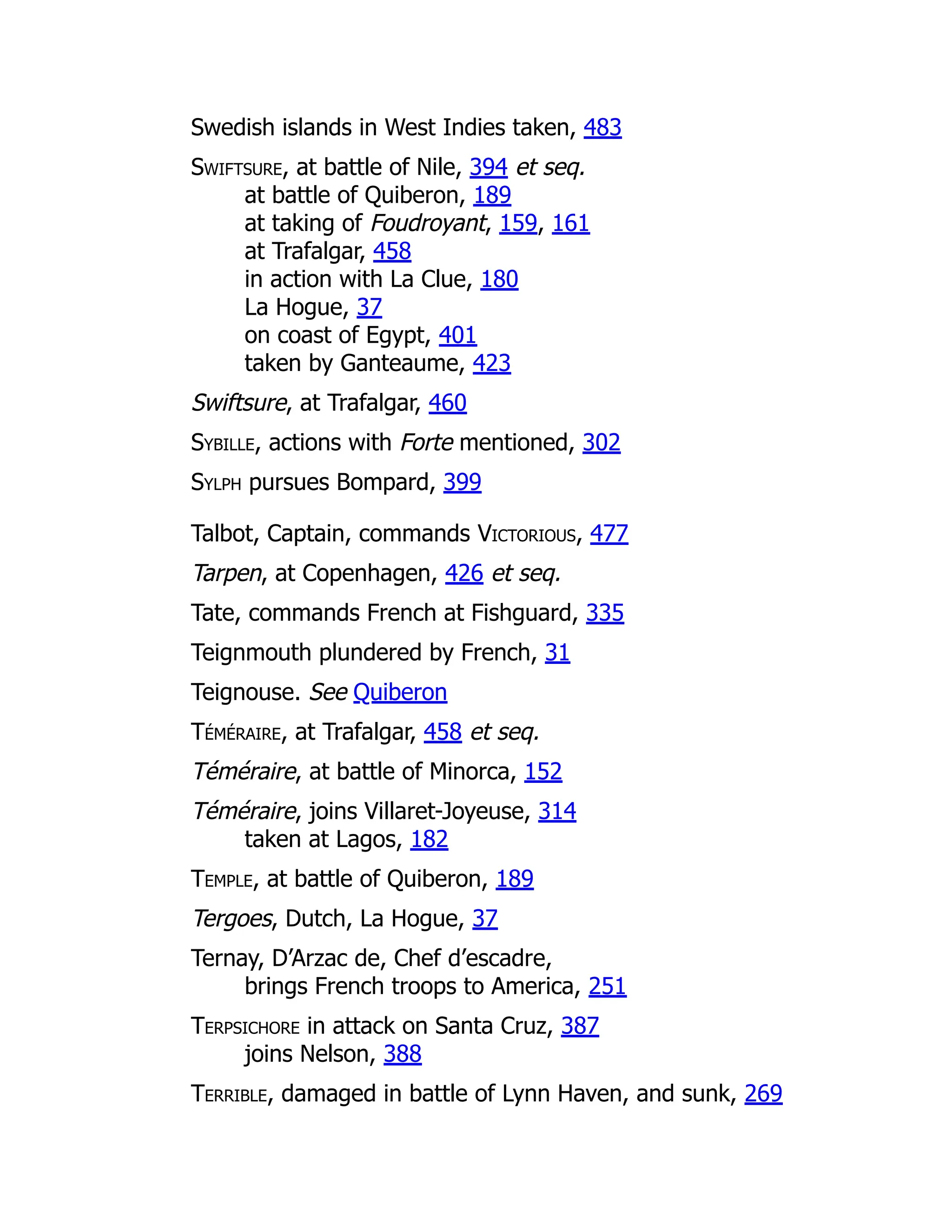Swedish islands in West Indies taken, 483
Swiftsure, at battle of Nile, 394 et seq.
at battle of Quiberon, 189
at taking of Foudroyant, 159, 161
at Trafalgar, 458
in action with La Clue, 180
La Hogue, 37
on coast of Egypt, 401
taken by Ganteaume, 423
Swiftsure, at Trafalgar, 460
Sybille, actions with Forte mentioned, 302
Sylph pursues Bompard, 399
Talbot, Captain, commands Victorious, 477
Tarpen, at Copenhagen, 426 et seq.
Tate, commands French at Fishguard, 335
Teignmouth plundered by French, 31
Teignouse. See Quiberon
Téméraire, at Trafalgar, 458 et seq.
Téméraire, at battle of Minorca, 152
Téméraire, joins Villaret-Joyeuse, 314
taken at Lagos, 182
Temple, at battle of Quiberon, 189
Tergoes, Dutch, La Hogue, 37
Ternay, D’Arzac de, Chef d’escadre,
brings French troops to America, 251
Terpsichore in attack on Santa Cruz, 387
joins Nelson, 388
Terrible, damaged in battle of Lynn Haven, and sunk, 269
 