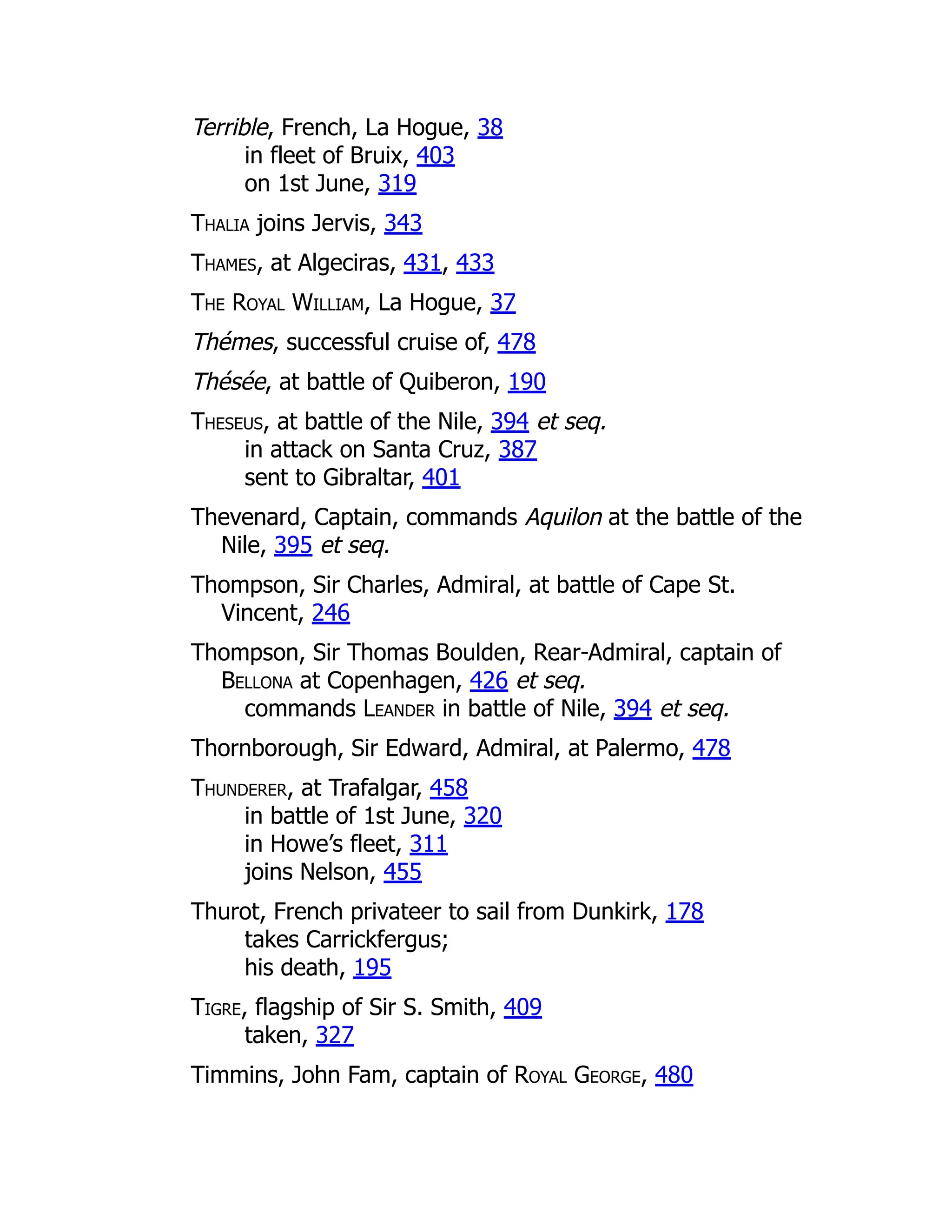 Terrible, French, La Hogue, 38
in fleet of Bruix, 403
on 1st June, 319
Thalia joins Jervis, 343
Thames, at Algeciras, 431, 433
The Royal William, La Hogue, 37
Thémes, successful cruise of, 478
Thésée, at battle of Quiberon, 190
Theseus, at battle of the Nile, 394 et seq.
in attack on Santa Cruz, 387
sent to Gibraltar, 401
Thevenard, Captain, commands Aquilon at the battle of the
Nile, 395 et seq.
Thompson, Sir Charles, Admiral, at battle of Cape St.
Vincent, 246
Thompson, Sir Thomas Boulden, Rear-Admiral, captain of
Bellona at Copenhagen, 426 et seq.
commands Leander in battle of Nile, 394 et seq.
Thornborough, Sir Edward, Admiral, at Palermo, 478
Thunderer, at Trafalgar, 458
in battle of 1st June, 320
in Howe’s fleet, 311
joins Nelson, 455
Thurot, French privateer to sail from Dunkirk, 178
takes Carrickfergus;
his death, 195
Tigre, flagship of Sir S. Smith, 409
taken, 327
Timmins, John Fam, captain of Royal George, 480
 