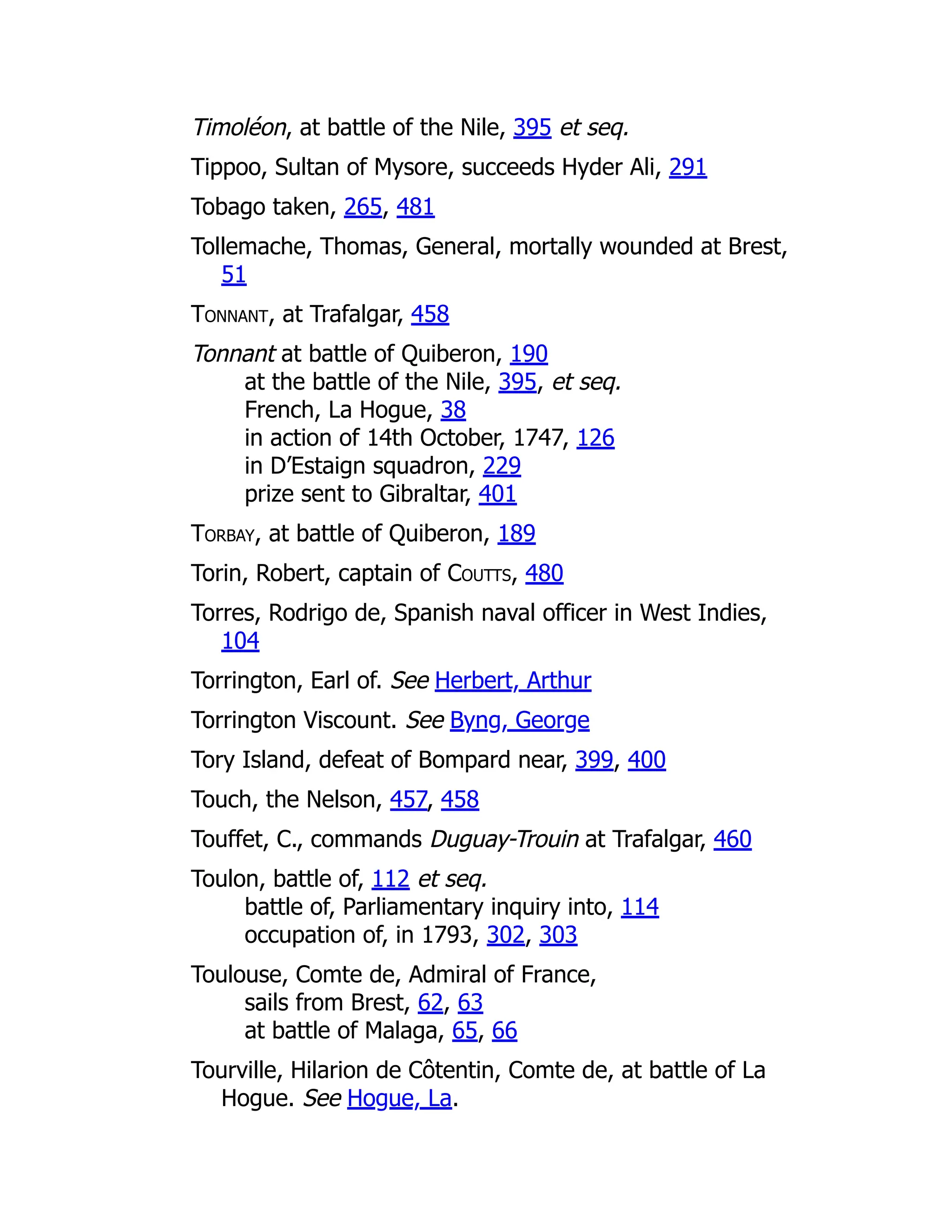 Timoléon, at battle of the Nile, 395 et seq.
Tippoo, Sultan of Mysore, succeeds Hyder Ali, 291
Tobago taken, 265, 481
Tollemache, Thomas, General, mortally wounded at Brest,
51
Tonnant, at Trafalgar, 458
Tonnant at battle of Quiberon, 190
at the battle of the Nile, 395, et seq.
French, La Hogue, 38
in action of 14th October, 1747, 126
in D’Estaign squadron, 229
prize sent to Gibraltar, 401
Torbay, at battle of Quiberon, 189
Torin, Robert, captain of Coutts, 480
Torres, Rodrigo de, Spanish naval officer in West Indies,
104
Torrington, Earl of. See Herbert, Arthur
Torrington Viscount. See Byng, George
Tory Island, defeat of Bompard near, 399, 400
Touch, the Nelson, 457, 458
Touffet, C., commands Duguay-Trouin at Trafalgar, 460
Toulon, battle of, 112 et seq.
battle of, Parliamentary inquiry into, 114
occupation of, in 1793, 302, 303
Toulouse, Comte de, Admiral of France,
sails from Brest, 62, 63
at battle of Malaga, 65, 66
Tourville, Hilarion de Côtentin, Comte de, at battle of La
Hogue. See Hogue, La.
 