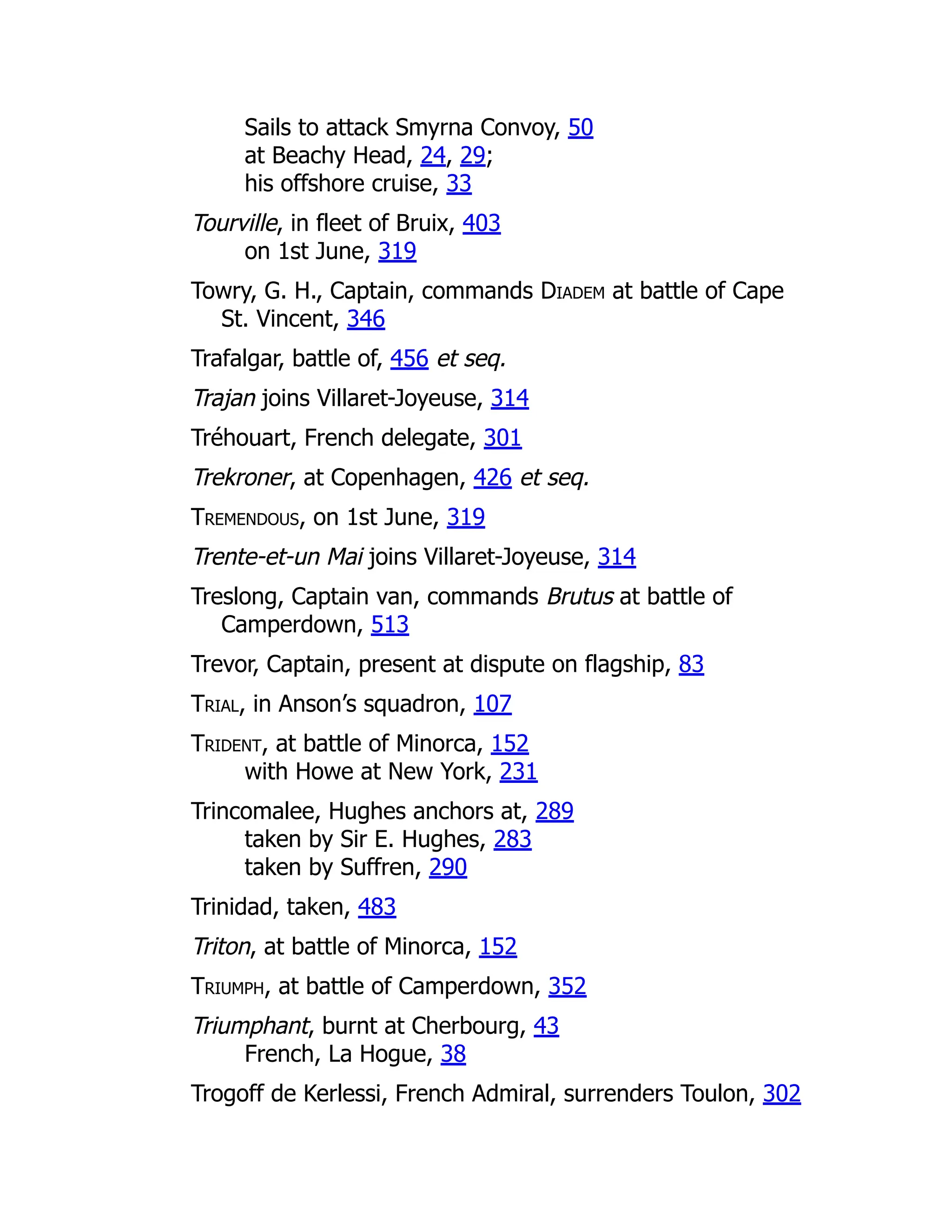 Sails to attack Smyrna Convoy, 50
at Beachy Head, 24, 29;
his offshore cruise, 33
Tourville, in fleet of Bruix, 403
on 1st June, 319
Towry, G. H., Captain, commands Diadem at battle of Cape
St. Vincent, 346
Trafalgar, battle of, 456 et seq.
Trajan joins Villaret-Joyeuse, 314
Tréhouart, French delegate, 301
Trekroner, at Copenhagen, 426 et seq.
Tremendous, on 1st June, 319
Trente-et-un Mai joins Villaret-Joyeuse, 314
Treslong, Captain van, commands Brutus at battle of
Camperdown, 513
Trevor, Captain, present at dispute on flagship, 83
Trial, in Anson’s squadron, 107
Trident, at battle of Minorca, 152
with Howe at New York, 231
Trincomalee, Hughes anchors at, 289
taken by Sir E. Hughes, 283
taken by Suffren, 290
Trinidad, taken, 483
Triton, at battle of Minorca, 152
Triumph, at battle of Camperdown, 352
Triumphant, burnt at Cherbourg, 43
French, La Hogue, 38
Trogoff de Kerlessi, French Admiral, surrenders Toulon, 302
 