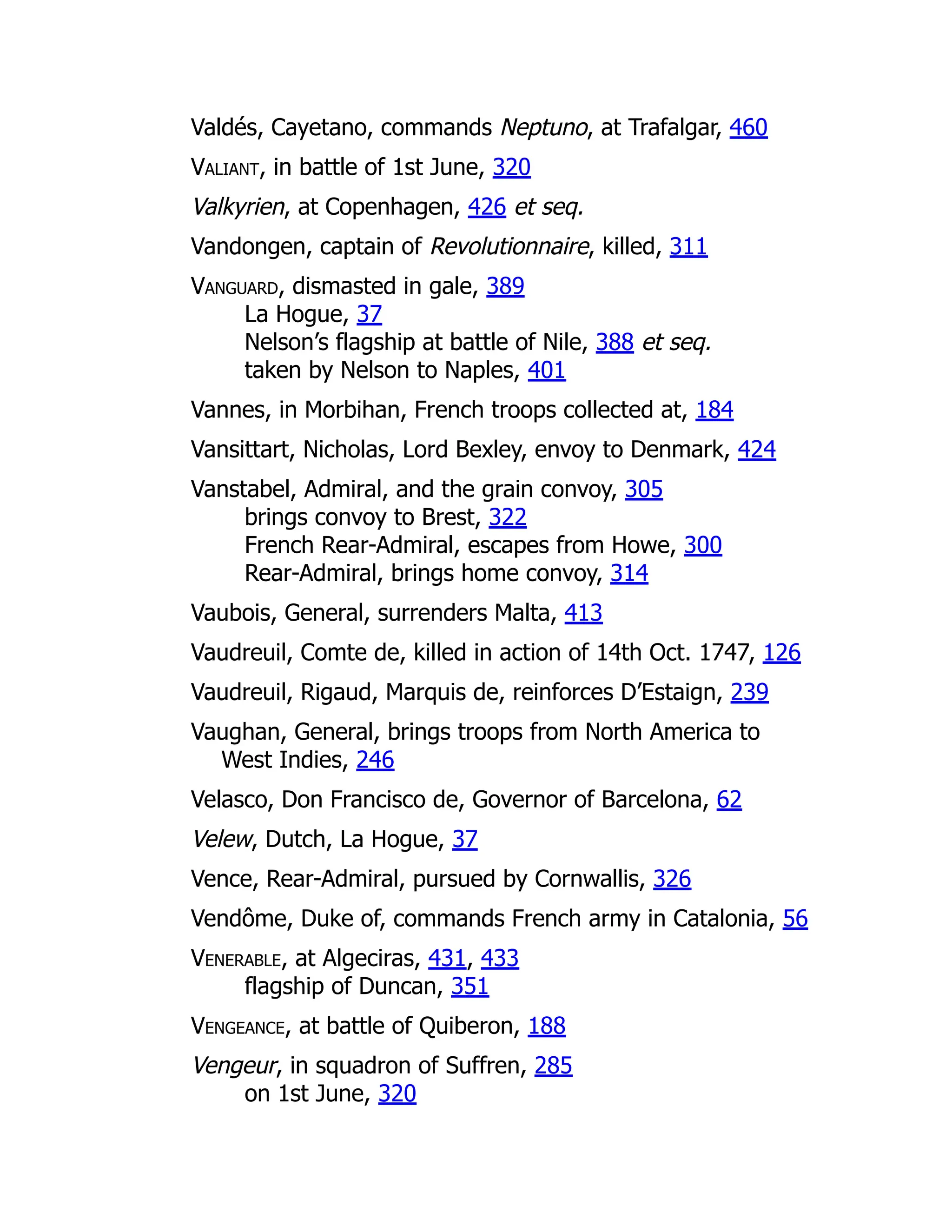 Valdés, Cayetano, commands Neptuno, at Trafalgar, 460
Valiant, in battle of 1st June, 320
Valkyrien, at Copenhagen, 426 et seq.
Vandongen, captain of Revolutionnaire, killed, 311
Vanguard, dismasted in gale, 389
La Hogue, 37
Nelson’s flagship at battle of Nile, 388 et seq.
taken by Nelson to Naples, 401
Vannes, in Morbihan, French troops collected at, 184
Vansittart, Nicholas, Lord Bexley, envoy to Denmark, 424
Vanstabel, Admiral, and the grain convoy, 305
brings convoy to Brest, 322
French Rear-Admiral, escapes from Howe, 300
Rear-Admiral, brings home convoy, 314
Vaubois, General, surrenders Malta, 413
Vaudreuil, Comte de, killed in action of 14th Oct. 1747, 126
Vaudreuil, Rigaud, Marquis de, reinforces D’Estaign, 239
Vaughan, General, brings troops from North America to
West Indies, 246
Velasco, Don Francisco de, Governor of Barcelona, 62
Velew, Dutch, La Hogue, 37
Vence, Rear-Admiral, pursued by Cornwallis, 326
Vendôme, Duke of, commands French army in Catalonia, 56
Venerable, at Algeciras, 431, 433
flagship of Duncan, 351
Vengeance, at battle of Quiberon, 188
Vengeur, in squadron of Suffren, 285
on 1st June, 320
 