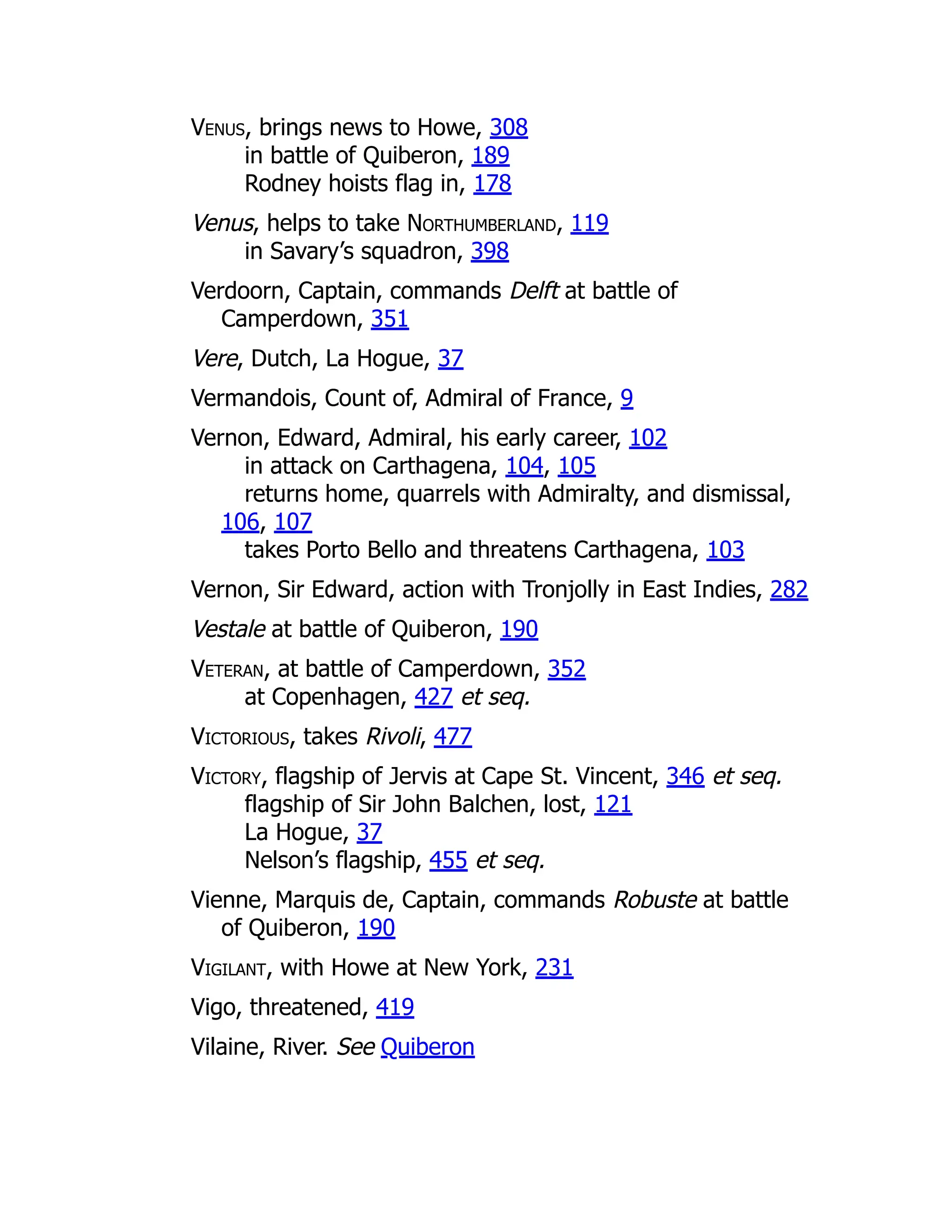 Venus, brings news to Howe, 308
in battle of Quiberon, 189
Rodney hoists flag in, 178
Venus, helps to take Northumberland, 119
in Savary’s squadron, 398
Verdoorn, Captain, commands Delft at battle of
Camperdown, 351
Vere, Dutch, La Hogue, 37
Vermandois, Count of, Admiral of France, 9
Vernon, Edward, Admiral, his early career, 102
in attack on Carthagena, 104, 105
returns home, quarrels with Admiralty, and dismissal,
106, 107
takes Porto Bello and threatens Carthagena, 103
Vernon, Sir Edward, action with Tronjolly in East Indies, 282
Vestale at battle of Quiberon, 190
Veteran, at battle of Camperdown, 352
at Copenhagen, 427 et seq.
Victorious, takes Rivoli, 477
Victory, flagship of Jervis at Cape St. Vincent, 346 et seq.
flagship of Sir John Balchen, lost, 121
La Hogue, 37
Nelson’s flagship, 455 et seq.
Vienne, Marquis de, Captain, commands Robuste at battle
of Quiberon, 190
Vigilant, with Howe at New York, 231
Vigo, threatened, 419
Vilaine, River. See Quiberon
 