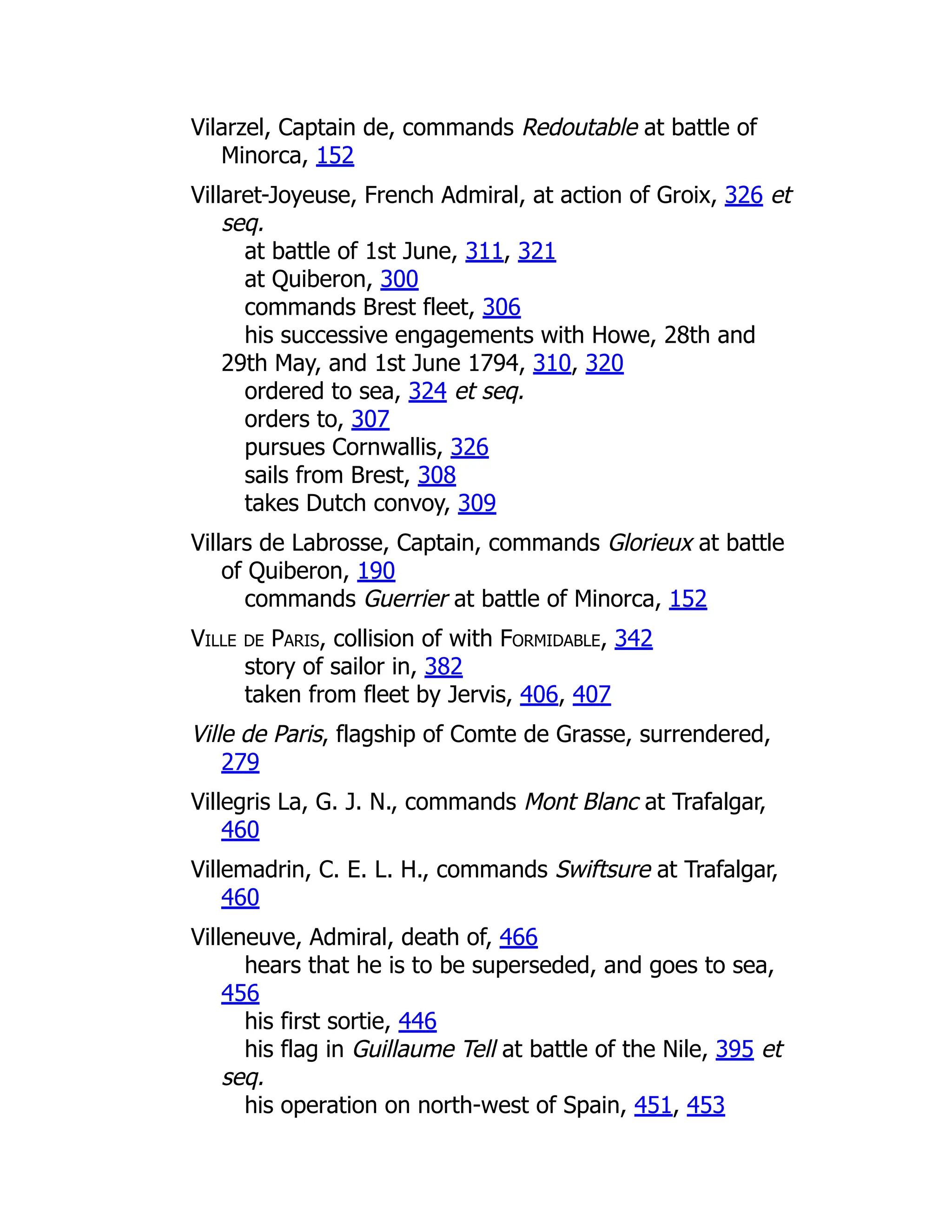 Vilarzel, Captain de, commands Redoutable at battle of
Minorca, 152
Villaret-Joyeuse, French Admiral, at action of Groix, 326 et
seq.
at battle of 1st June, 311, 321
at Quiberon, 300
commands Brest fleet, 306
his successive engagements with Howe, 28th and
29th May, and 1st June 1794, 310, 320
ordered to sea, 324 et seq.
orders to, 307
pursues Cornwallis, 326
sails from Brest, 308
takes Dutch convoy, 309
Villars de Labrosse, Captain, commands Glorieux at battle
of Quiberon, 190
commands Guerrier at battle of Minorca, 152
Ville de Paris, collision of with Formidable, 342
story of sailor in, 382
taken from fleet by Jervis, 406, 407
Ville de Paris, flagship of Comte de Grasse, surrendered,
279
Villegris La, G. J. N., commands Mont Blanc at Trafalgar,
460
Villemadrin, C. E. L. H., commands Swiftsure at Trafalgar,
460
Villeneuve, Admiral, death of, 466
hears that he is to be superseded, and goes to sea,
456
his first sortie, 446
his flag in Guillaume Tell at battle of the Nile, 395 et
seq.
his operation on north-west of Spain, 451, 453
 