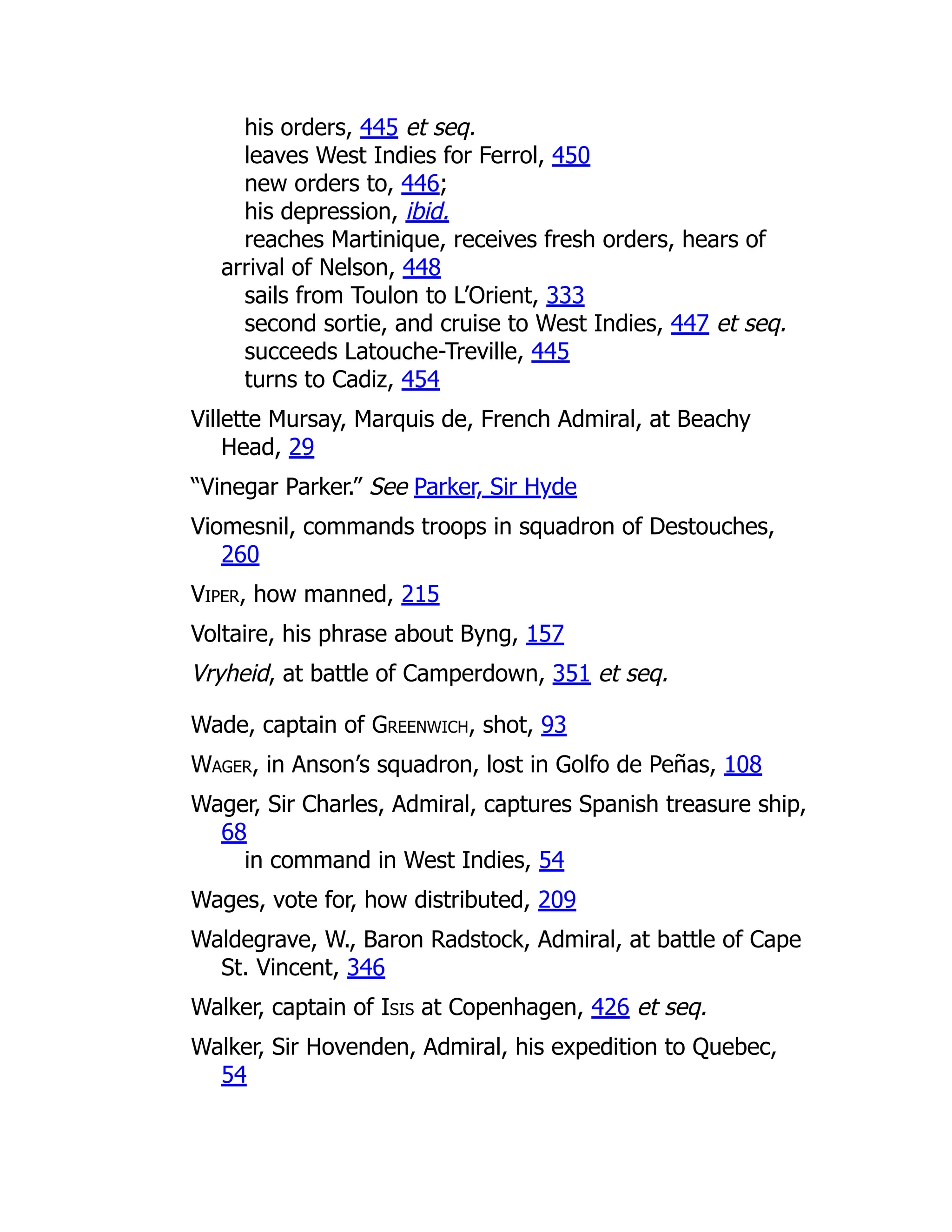 his orders, 445 et seq.
leaves West Indies for Ferrol, 450
new orders to, 446;
his depression, ibid.
reaches Martinique, receives fresh orders, hears of
arrival of Nelson, 448
sails from Toulon to L’Orient, 333
second sortie, and cruise to West Indies, 447 et seq.
succeeds Latouche-Treville, 445
turns to Cadiz, 454
Villette Mursay, Marquis de, French Admiral, at Beachy
Head, 29
“Vinegar Parker.” See Parker, Sir Hyde
Viomesnil, commands troops in squadron of Destouches,
260
Viper, how manned, 215
Voltaire, his phrase about Byng, 157
Vryheid, at battle of Camperdown, 351 et seq.
Wade, captain of Greenwich, shot, 93
Wager, in Anson’s squadron, lost in Golfo de Peñas, 108
Wager, Sir Charles, Admiral, captures Spanish treasure ship,
68
in command in West Indies, 54
Wages, vote for, how distributed, 209
Waldegrave, W., Baron Radstock, Admiral, at battle of Cape
St. Vincent, 346
Walker, captain of Isis at Copenhagen, 426 et seq.
Walker, Sir Hovenden, Admiral, his expedition to Quebec,
54
 
