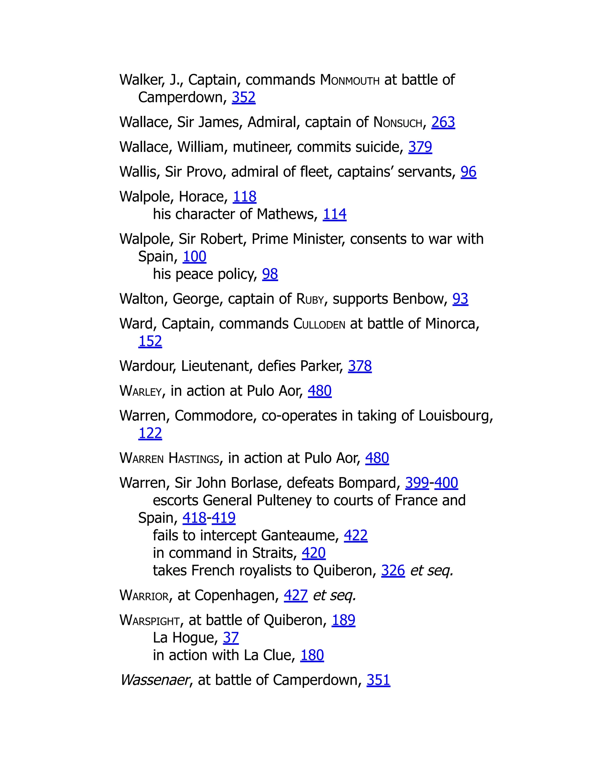Walker, J., Captain, commands Monmouth at battle of
Camperdown, 352
Wallace, Sir James, Admiral, captain of Nonsuch, 263
Wallace, William, mutineer, commits suicide, 379
Wallis, Sir Provo, admiral of fleet, captains’ servants, 96
Walpole, Horace, 118
his character of Mathews, 114
Walpole, Sir Robert, Prime Minister, consents to war with
Spain, 100
his peace policy, 98
Walton, George, captain of Ruby, supports Benbow, 93
Ward, Captain, commands Culloden at battle of Minorca,
152
Wardour, Lieutenant, defies Parker, 378
Warley, in action at Pulo Aor, 480
Warren, Commodore, co-operates in taking of Louisbourg,
122
Warren Hastings, in action at Pulo Aor, 480
Warren, Sir John Borlase, defeats Bompard, 399-400
escorts General Pulteney to courts of France and
Spain, 418-419
fails to intercept Ganteaume, 422
in command in Straits, 420
takes French royalists to Quiberon, 326 et seq.
Warrior, at Copenhagen, 427 et seq.
Warspight, at battle of Quiberon, 189
La Hogue, 37
in action with La Clue, 180
Wassenaer, at battle of Camperdown, 351
 