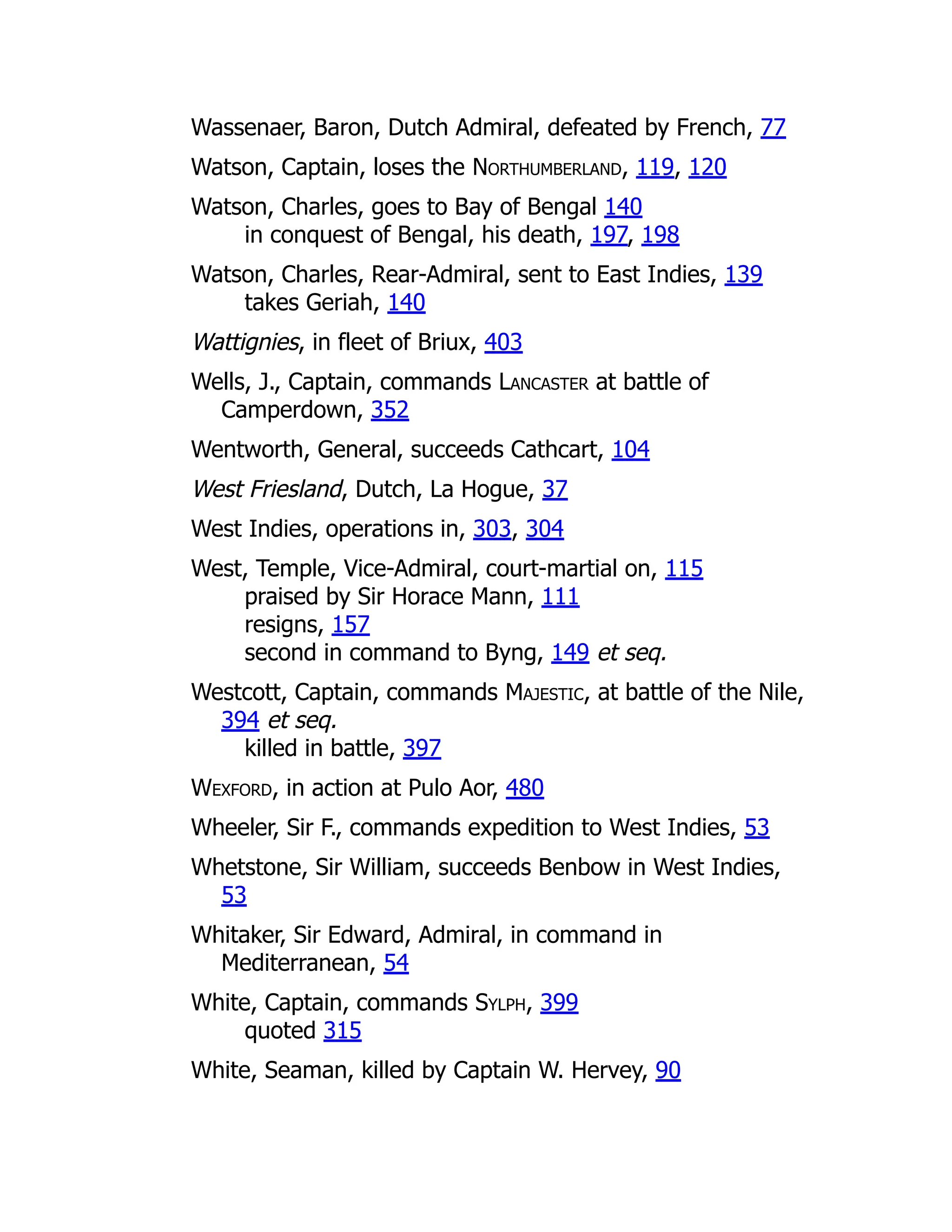 Wassenaer, Baron, Dutch Admiral, defeated by French, 77
Watson, Captain, loses the Northumberland, 119, 120
Watson, Charles, goes to Bay of Bengal 140
in conquest of Bengal, his death, 197, 198
Watson, Charles, Rear-Admiral, sent to East Indies, 139
takes Geriah, 140
Wattignies, in fleet of Briux, 403
Wells, J., Captain, commands Lancaster at battle of
Camperdown, 352
Wentworth, General, succeeds Cathcart, 104
West Friesland, Dutch, La Hogue, 37
West Indies, operations in, 303, 304
West, Temple, Vice-Admiral, court-martial on, 115
praised by Sir Horace Mann, 111
resigns, 157
second in command to Byng, 149 et seq.
Westcott, Captain, commands Majestic, at battle of the Nile,
394 et seq.
killed in battle, 397
Wexford, in action at Pulo Aor, 480
Wheeler, Sir F., commands expedition to West Indies, 53
Whetstone, Sir William, succeeds Benbow in West Indies,
53
Whitaker, Sir Edward, Admiral, in command in
Mediterranean, 54
White, Captain, commands Sylph, 399
quoted 315
White, Seaman, killed by Captain W. Hervey, 90
 