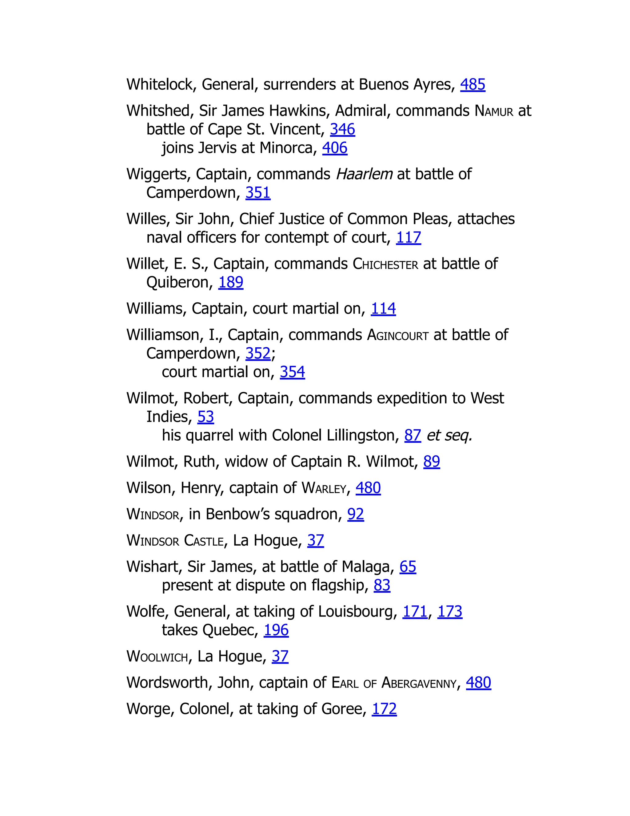 Whitelock, General, surrenders at Buenos Ayres, 485
Whitshed, Sir James Hawkins, Admiral, commands Namur at
battle of Cape St. Vincent, 346
joins Jervis at Minorca, 406
Wiggerts, Captain, commands Haarlem at battle of
Camperdown, 351
Willes, Sir John, Chief Justice of Common Pleas, attaches
naval officers for contempt of court, 117
Willet, E. S., Captain, commands Chichester at battle of
Quiberon, 189
Williams, Captain, court martial on, 114
Williamson, I., Captain, commands Agincourt at battle of
Camperdown, 352;
court martial on, 354
Wilmot, Robert, Captain, commands expedition to West
Indies, 53
his quarrel with Colonel Lillingston, 87 et seq.
Wilmot, Ruth, widow of Captain R. Wilmot, 89
Wilson, Henry, captain of Warley, 480
Windsor, in Benbow’s squadron, 92
Windsor Castle, La Hogue, 37
Wishart, Sir James, at battle of Malaga, 65
present at dispute on flagship, 83
Wolfe, General, at taking of Louisbourg, 171, 173
takes Quebec, 196
Woolwich, La Hogue, 37
Wordsworth, John, captain of Earl of Abergavenny, 480
Worge, Colonel, at taking of Goree, 172
 