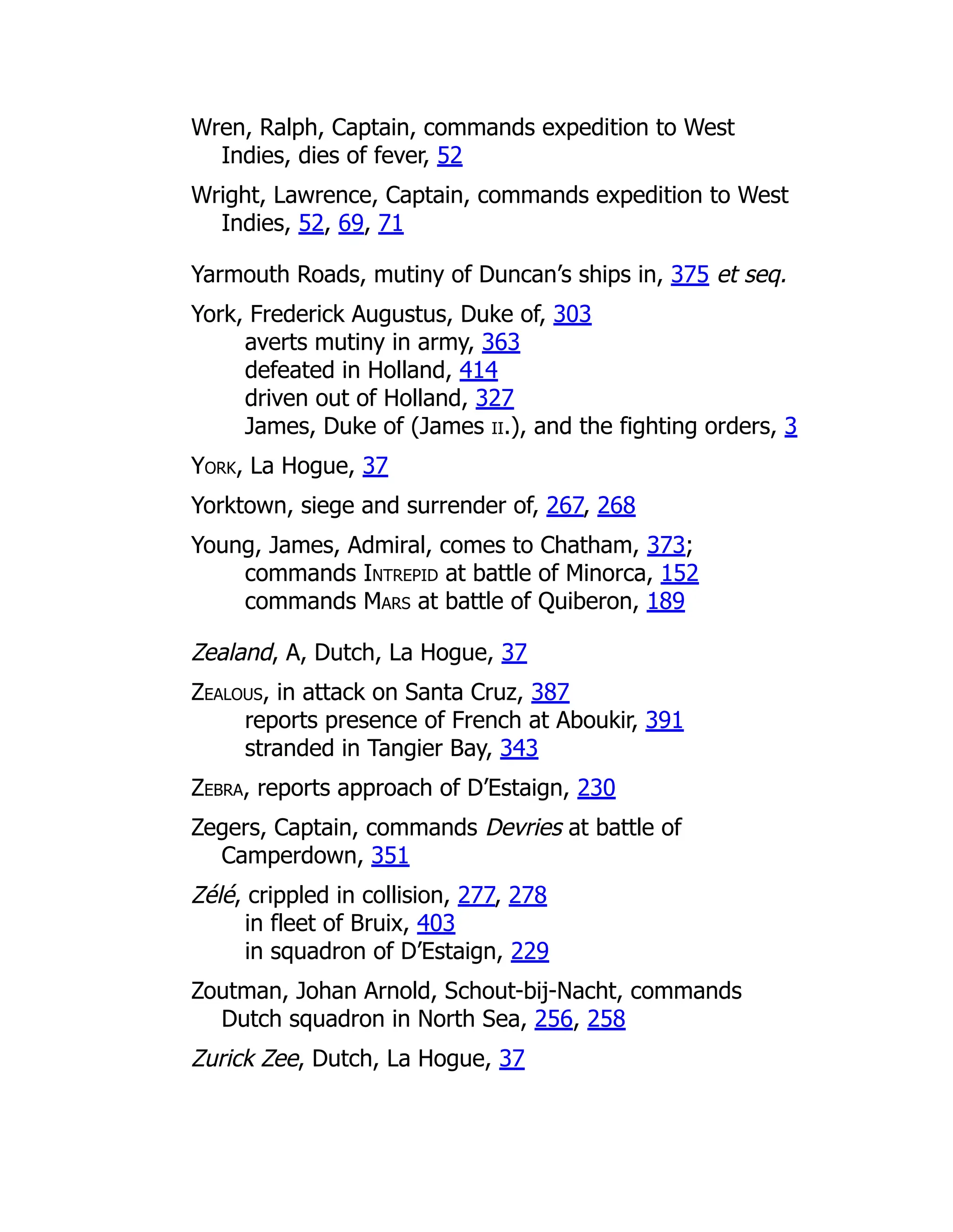 Wren, Ralph, Captain, commands expedition to West
Indies, dies of fever, 52
Wright, Lawrence, Captain, commands expedition to West
Indies, 52, 69, 71
Yarmouth Roads, mutiny of Duncan’s ships in, 375 et seq.
York, Frederick Augustus, Duke of, 303
averts mutiny in army, 363
defeated in Holland, 414
driven out of Holland, 327
James, Duke of (James ii.), and the fighting orders, 3
York, La Hogue, 37
Yorktown, siege and surrender of, 267, 268
Young, James, Admiral, comes to Chatham, 373;
commands Intrepid at battle of Minorca, 152
commands Mars at battle of Quiberon, 189
Zealand, A, Dutch, La Hogue, 37
Zealous, in attack on Santa Cruz, 387
reports presence of French at Aboukir, 391
stranded in Tangier Bay, 343
Zebra, reports approach of D’Estaign, 230
Zegers, Captain, commands Devries at battle of
Camperdown, 351
Zélé, crippled in collision, 277, 278
in fleet of Bruix, 403
in squadron of D’Estaign, 229
Zoutman, Johan Arnold, Schout-bij-Nacht, commands
Dutch squadron in North Sea, 256, 258
Zurick Zee, Dutch, La Hogue, 37
 