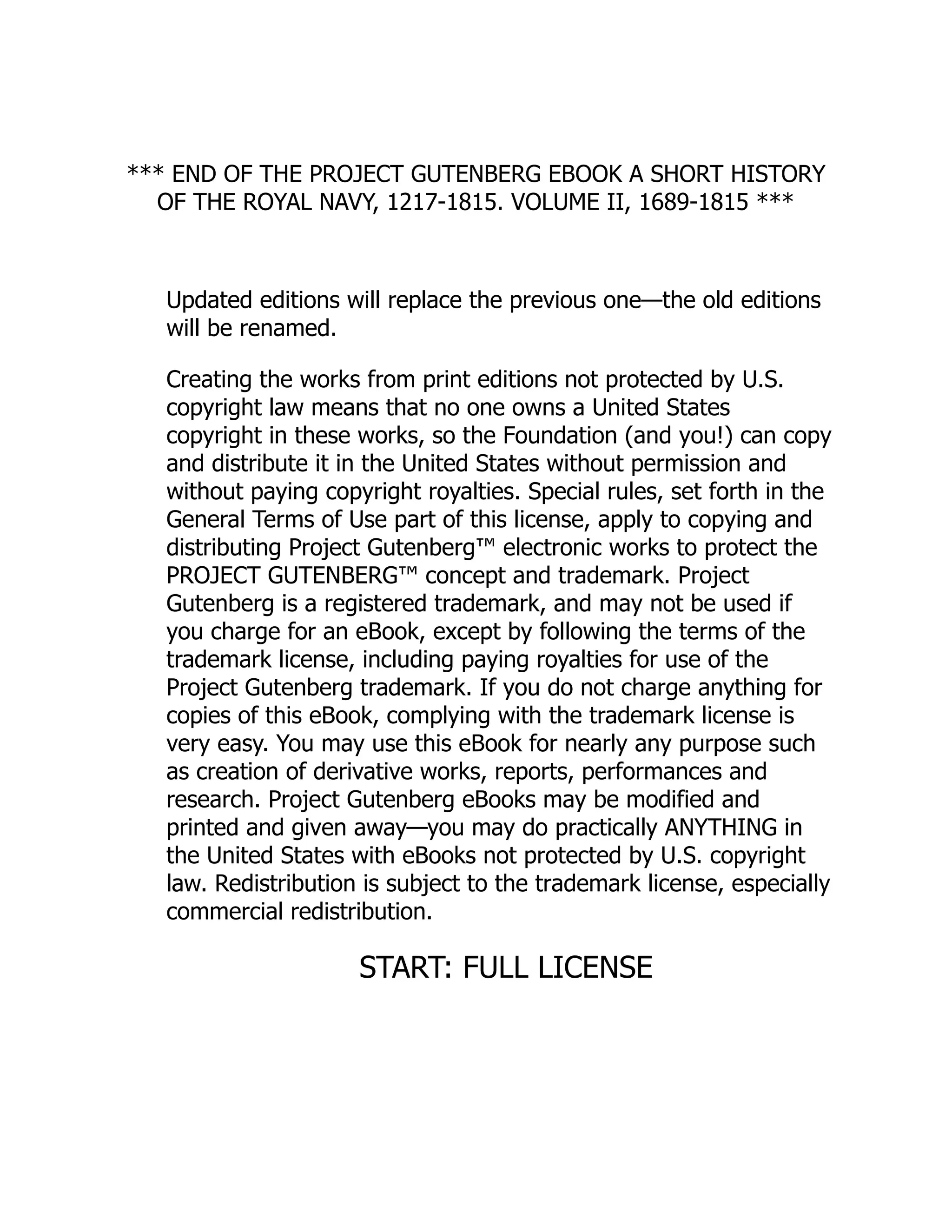 *** END OF THE PROJECT GUTENBERG EBOOK A SHORT HISTORY
OF THE ROYAL NAVY, 1217-1815. VOLUME II, 1689-1815 ***
Updated editions will replace the previous one—the old editions
will be renamed.
Creating the works from print editions not protected by U.S.
copyright law means that no one owns a United States
copyright in these works, so the Foundation (and you!) can copy
and distribute it in the United States without permission and
without paying copyright royalties. Special rules, set forth in the
General Terms of Use part of this license, apply to copying and
distributing Project Gutenberg™ electronic works to protect the
PROJECT GUTENBERG™ concept and trademark. Project
Gutenberg is a registered trademark, and may not be used if
you charge for an eBook, except by following the terms of the
trademark license, including paying royalties for use of the
Project Gutenberg trademark. If you do not charge anything for
copies of this eBook, complying with the trademark license is
very easy. You may use this eBook for nearly any purpose such
as creation of derivative works, reports, performances and
research. Project Gutenberg eBooks may be modified and
printed and given away—you may do practically ANYTHING in
the United States with eBooks not protected by U.S. copyright
law. Redistribution is subject to the trademark license, especially
commercial redistribution.
START: FULL LICENSE
 