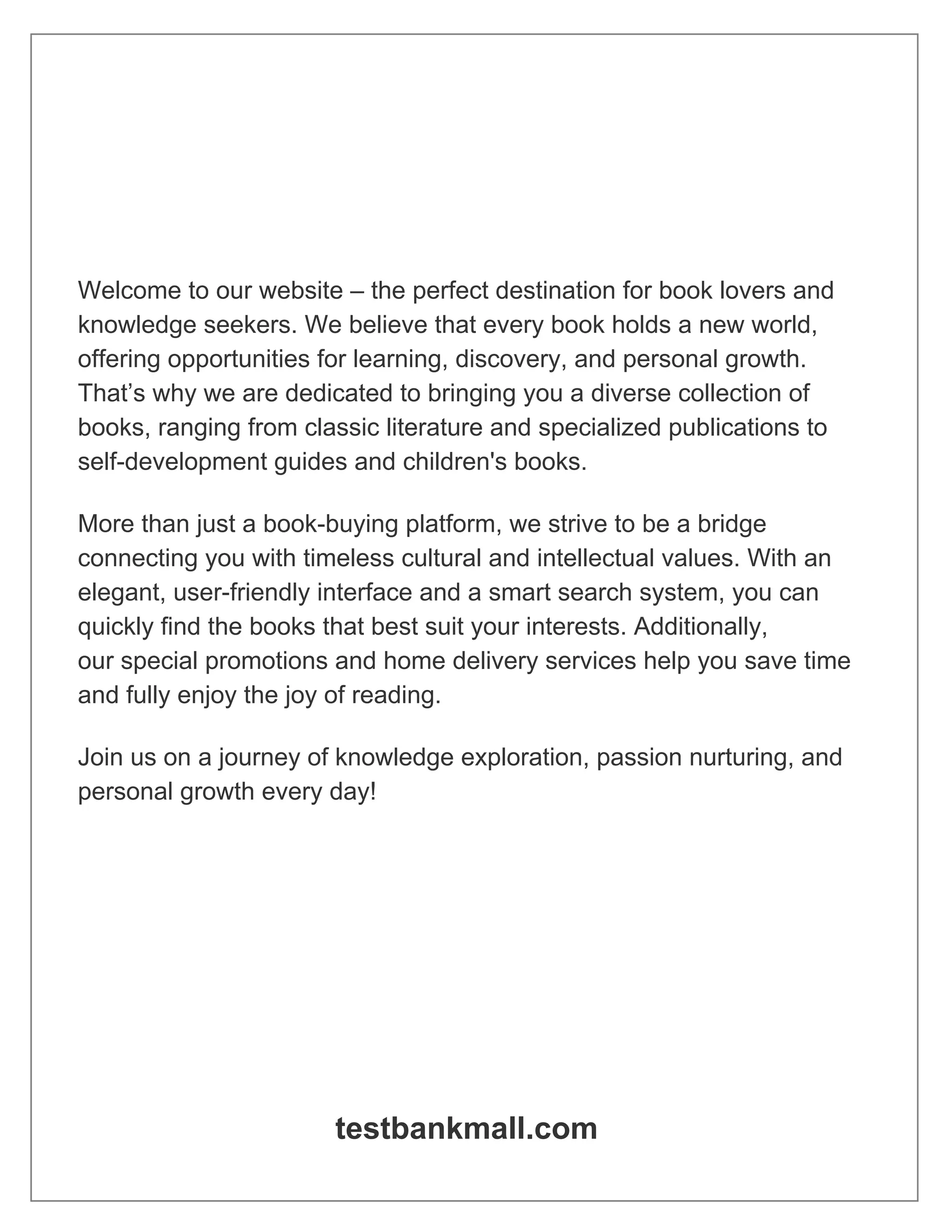 Welcome to our website – the perfect destination for book lovers and
knowledge seekers. We believe that every book holds a new world,
offering opportunities for learning, discovery, and personal growth.
That’s why we are dedicated to bringing you a diverse collection of
books, ranging from classic literature and specialized publications to
self-development guides and children's books.
More than just a book-buying platform, we strive to be a bridge
connecting you with timeless cultural and intellectual values. With an
elegant, user-friendly interface and a smart search system, you can
quickly find the books that best suit your interests. Additionally,
our special promotions and home delivery services help you save time
and fully enjoy the joy of reading.
Join us on a journey of knowledge exploration, passion nurturing, and
personal growth every day!
testbankmall.com
 