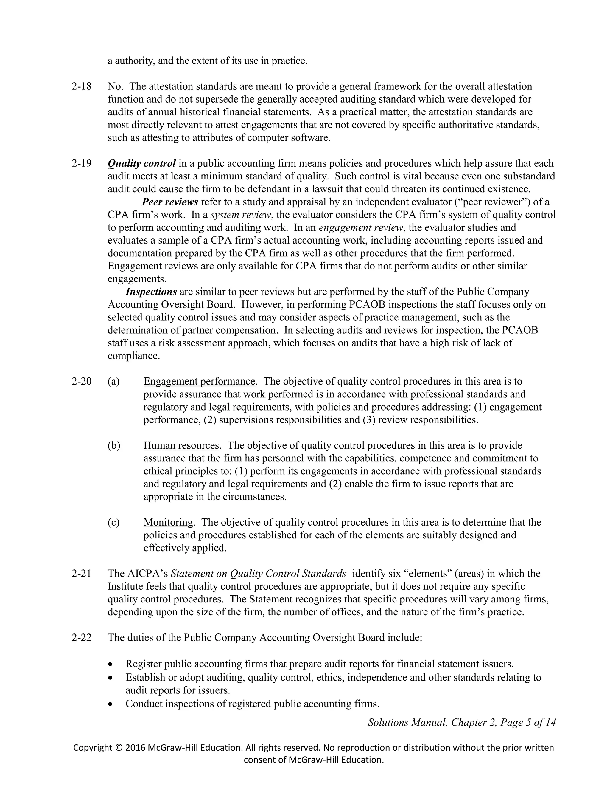Solutions Manual, Chapter 2, Page 5 of 14
Copyright © 2016 McGraw-Hill Education. All rights reserved. No reproduction or distribution without the prior written
consent of McGraw-Hill Education.
a authority, and the extent of its use in practice.
2-18 No. The attestation standards are meant to provide a general framework for the overall attestation
function and do not supersede the generally accepted auditing standard which were developed for
audits of annual historical financial statements. As a practical matter, the attestation standards are
most directly relevant to attest engagements that are not covered by specific authoritative standards,
such as attesting to attributes of computer software.
2-19 Quality control in a public accounting firm means policies and procedures which help assure that each
audit meets at least a minimum standard of quality. Such control is vital because even one substandard
audit could cause the firm to be defendant in a lawsuit that could threaten its continued existence.
Peer reviews refer to a study and appraisal by an independent evaluator (“peer reviewer”) of a
CPA firm’s work. In a system review, the evaluator considers the CPA firm’s system of quality control
to perform accounting and auditing work. In an engagement review, the evaluator studies and
evaluates a sample of a CPA firm’s actual accounting work, including accounting reports issued and
documentation prepared by the CPA firm as well as other procedures that the firm performed.
Engagement reviews are only available for CPA firms that do not perform audits or other similar
engagements.
Inspections are similar to peer reviews but are performed by the staff of the Public Company
Accounting Oversight Board. However, in performing PCAOB inspections the staff focuses only on
selected quality control issues and may consider aspects of practice management, such as the
determination of partner compensation. In selecting audits and reviews for inspection, the PCAOB
staff uses a risk assessment approach, which focuses on audits that have a high risk of lack of
compliance.
2-20 (a) Engagement performance. The objective of quality control procedures in this area is to
provide assurance that work performed is in accordance with professional standards and
regulatory and legal requirements, with policies and procedures addressing: (1) engagement
performance, (2) supervisions responsibilities and (3) review responsibilities.
(b) Human resources. The objective of quality control procedures in this area is to provide
assurance that the firm has personnel with the capabilities, competence and commitment to
ethical principles to: (1) perform its engagements in accordance with professional standards
and regulatory and legal requirements and (2) enable the firm to issue reports that are
appropriate in the circumstances.
(c) Monitoring. The objective of quality control procedures in this area is to determine that the
policies and procedures established for each of the elements are suitably designed and
effectively applied.
2-21 The AICPA’s Statement on Quality Control Standards identify six “elements” (areas) in which the
Institute feels that quality control procedures are appropriate, but it does not require any specific
quality control procedures. The Statement recognizes that specific procedures will vary among firms,
depending upon the size of the firm, the number of offices, and the nature of the firm’s practice.
2-22 The duties of the Public Company Accounting Oversight Board include:
 Register public accounting firms that prepare audit reports for financial statement issuers.
 Establish or adopt auditing, quality control, ethics, independence and other standards relating to
audit reports for issuers.
 Conduct inspections of registered public accounting firms.
 