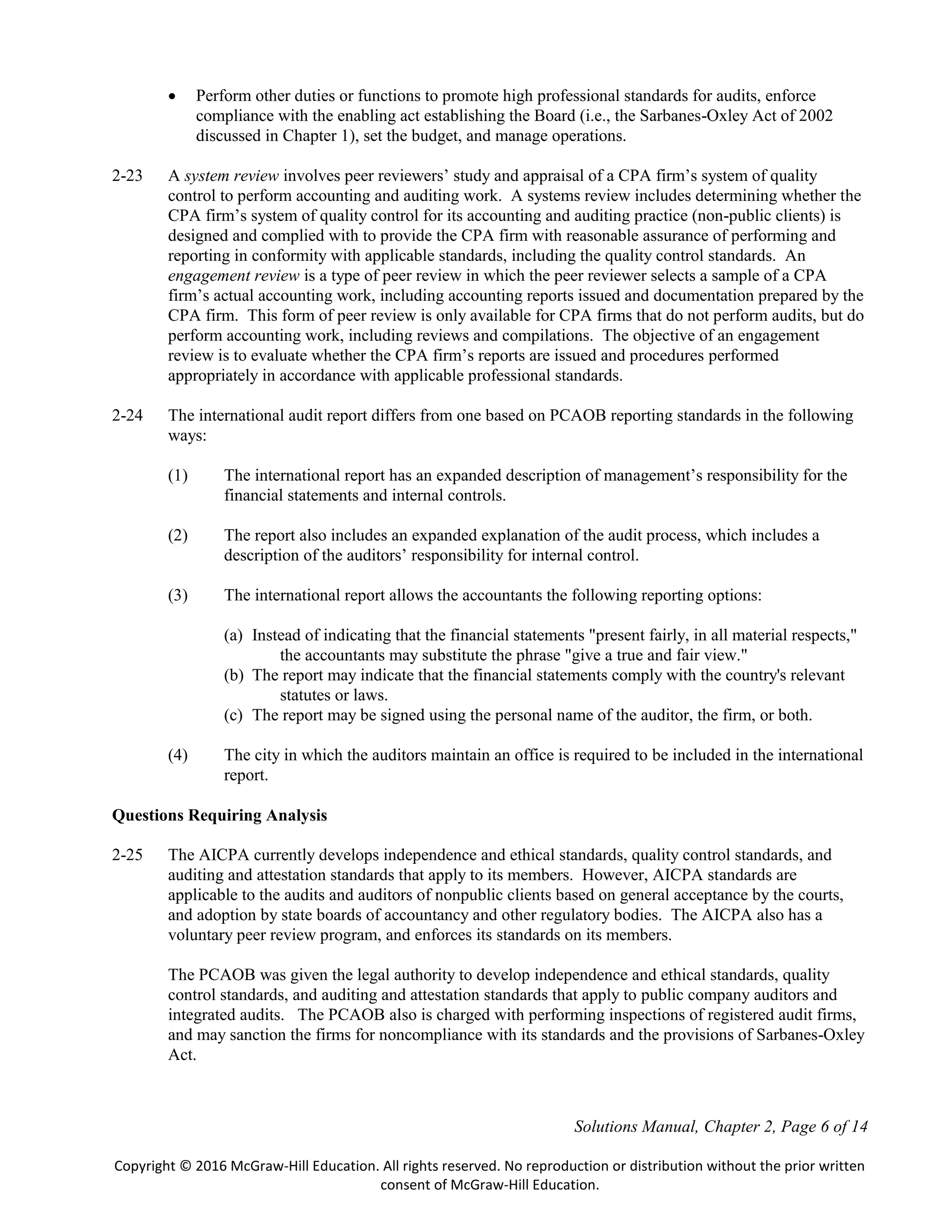 Solutions Manual, Chapter 2, Page 6 of 14
Copyright © 2016 McGraw-Hill Education. All rights reserved. No reproduction or distribution without the prior written
consent of McGraw-Hill Education.
 Perform other duties or functions to promote high professional standards for audits, enforce
compliance with the enabling act establishing the Board (i.e., the Sarbanes-Oxley Act of 2002
discussed in Chapter 1), set the budget, and manage operations.
2-23 A system review involves peer reviewers’ study and appraisal of a CPA firm’s system of quality
control to perform accounting and auditing work. A systems review includes determining whether the
CPA firm’s system of quality control for its accounting and auditing practice (non-public clients) is
designed and complied with to provide the CPA firm with reasonable assurance of performing and
reporting in conformity with applicable standards, including the quality control standards. An
engagement review is a type of peer review in which the peer reviewer selects a sample of a CPA
firm’s actual accounting work, including accounting reports issued and documentation prepared by the
CPA firm. This form of peer review is only available for CPA firms that do not perform audits, but do
perform accounting work, including reviews and compilations. The objective of an engagement
review is to evaluate whether the CPA firm’s reports are issued and procedures performed
appropriately in accordance with applicable professional standards.
2-24 The international audit report differs from one based on PCAOB reporting standards in the following
ways:
(1) The international report has an expanded description of management’s responsibility for the
financial statements and internal controls.
(2) The report also includes an expanded explanation of the audit process, which includes a
description of the auditors’ responsibility for internal control.
(3) The international report allows the accountants the following reporting options:
(a) Instead of indicating that the financial statements "present fairly, in all material respects,"
the accountants may substitute the phrase "give a true and fair view."
(b) The report may indicate that the financial statements comply with the country's relevant
statutes or laws.
(c) The report may be signed using the personal name of the auditor, the firm, or both.
(4) The city in which the auditors maintain an office is required to be included in the international
report.
Questions Requiring Analysis
2-25 The AICPA currently develops independence and ethical standards, quality control standards, and
auditing and attestation standards that apply to its members. However, AICPA standards are
applicable to the audits and auditors of nonpublic clients based on general acceptance by the courts,
and adoption by state boards of accountancy and other regulatory bodies. The AICPA also has a
voluntary peer review program, and enforces its standards on its members.
The PCAOB was given the legal authority to develop independence and ethical standards, quality
control standards, and auditing and attestation standards that apply to public company auditors and
integrated audits. The PCAOB also is charged with performing inspections of registered audit firms,
and may sanction the firms for noncompliance with its standards and the provisions of Sarbanes-Oxley
Act.
 