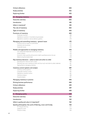 xii
Critical reflections
Study activities
Exploring further
10 Managing inventory
Executive overview
Introduction
What is inventory?
The role of inventory
Types of inventory
Functions of inventory
Corporate inventory
Operations inventory in manufacturing processes
Operations inventory in service delivery systems
Managing and controlling inventory – general issues
Inventory and its impact on profit levels
Inventory cost structures
Corporate issues
Models and approaches to managing inventory
The independent/dependent demand principle
Pareto analysis
Economic order quantity and economic batch quantity/economic lot size
Determining the reorder level
Key inventory decisions – what to stock and when to order
Deciding which items to hold in stock
Deciding how much inventory to hold, and how much and when to order materials
Approaches to managing inventory
Inventory control systems and analysis
Inventory control systems
Corporate inventory control
Operations inventory control
Inventory analysis
Causal analysis
Managing inventory in practice
Driving business performance
Critical reflections
Study activities
Exploring further
11 Managing quality
Executive overview
Introduction
What is quality and why is it important?
Quality philosophies: the work of Deming, Juran and Crosby
W. Edwards Deming
Joseph M. Juran
Philip B. Crosby
450
452
453
457
460
461
461
462
463
463
466
467
470
471
472
472
473
473
473
476
478
479
480
480
481
483
487
487
487
487
489
491
493
494
495
497
499
507
510
512
512
513
517
518
520
 