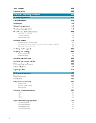 xiv
Study activities
Exploring further
Part four – Improving operations
13 Analyzing operations
Executive overview
Introduction
Why analyze operations?
How to analyze operations
Understanding the business context
Stakeholder requirements
Corporate objectives
Business health check
Analyzing markets
Identify current and future markets
Identify executive opinion of current and future order-winners and qualifiers
Test executive opinion with data
Analyzing market support
Analyzing cash holdings
Review current assets
Review fixed assets
Analyzing operating costs
Analyzing operations in practice
Driving business performance
Critical reflections
Exploring further
14 Improving operations
Executive overview
Introduction
Why improve operations?
Releasing cash
Improving market support
Reducing costs
Process of improving operations
1. Plan
2. Do
3. Check
4. Review
Approach to improving operations
Passive incremental
Proactive incremental
Passive breakthrough
Proactive breakthrough
628
628
637
637
639
641
641
641
643
644
644
645
651
651
654
655
660
664
665
666
666
668
669
671
675
677
679
681
681
681
682
687
687
687
691
691
691
691
695
697
697
697
 