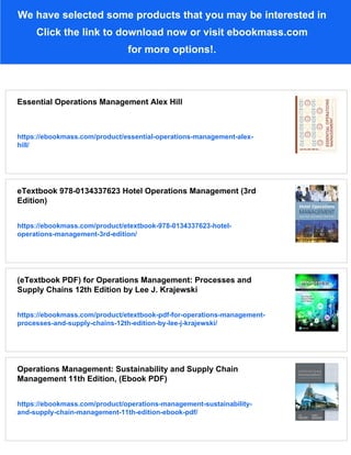 We have selected some products that you may be interested in
Click the link to download now or visit ebookmass.com
for more options!.
Essential Operations Management Alex Hill
https://ebookmass.com/product/essential-operations-management-alex-
hill/
eTextbook 978-0134337623 Hotel Operations Management (3rd
Edition)
https://ebookmass.com/product/etextbook-978-0134337623-hotel-
operations-management-3rd-edition/
(eTextbook PDF) for Operations Management: Processes and
Supply Chains 12th Edition by Lee J. Krajewski
https://ebookmass.com/product/etextbook-pdf-for-operations-management-
processes-and-supply-chains-12th-edition-by-lee-j-krajewski/
Operations Management: Sustainability and Supply Chain
Management 11th Edition, (Ebook PDF)
https://ebookmass.com/product/operations-management-sustainability-
and-supply-chain-management-11th-edition-ebook-pdf/
 