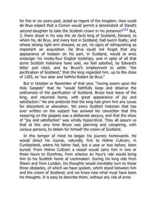 for five or six years past, acted as regent of the kingdom. How could
de Brus expect that a Comyn would permit a descendant of David’s
second daughter to take the Scottish crown in his presence?151 But,
3, there stood in his way the de facto king of Scotland, Edward, to
whom he, de Brus, and every lord in Scotland, had sworn fealty; and
whose strong right arm showed, as yet, no signs of relinquishing so
important an acquisition. De Brus could not forget that any
appearance of treason on his part, in Scotland, would at once
endanger his ninety‐four English lordships; and in spite of all that
some Scottish historians have said, we feel satisfied, by Edward’s
letter just cited, and by Bruce’s employment to settle “the
pacification of Scotland,” that the king regarded him, up to the close
of 1305, as “our dear and faithful Robert de Brus.”
But in October or November of that year, “having sworn upon the
Holy Gospels” that he “would faithfully keep and observe the
ordinances of the pacification of Scotland, Bruce took leave of the
king, and returned home, with great appearance of joy and
satisfaction.” No one pretends that the king had given him any cause
for discontent or alienation. Yet every Scottish historian that has
ever written on the subject has avowed his conviction that this
swearing on the gospels was a deliberate perjury, and that the show
of “joy and satisfaction” was wholly hypocritical. They all assure us
that at this very time Bruce was planning and conspiring, with
various persons, to obtain for himself the crown of Scotland.
In this temper of mind he began his journey homewards. He
would direct his course, naturally, first to Holme Cultram, in
Cumberland, where his father had, but a year or two before, been
buried. From Holme Cultram a vessel would carry him in two or
three hours to Dumfries, from whence an hour’s ride would bring
him to his Scottish home at Lochmaben. During his long ride from
Sheen and from London, his thoughts would inevitably turn to those
three obstacles, of which we have spoken, which stood between him
and the crown of Scotland; and we know now what must have been
his thoughts. It is easy to describe them, without any risk of error.
 