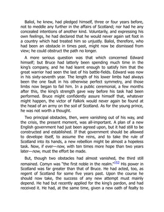 Baliol, he knew, had pledged himself, three or four years before,
not to meddle any further in the affairs of Scotland; nor had he any
concealed intentions of another kind. Voluntarily, and expressing his
own feelings, he had declared that he would never again set foot in
a country which had treated him so unjustly. Baliol, therefore, who
had been an obstacle in times past, might now be dismissed from
view; he could obstruct the path no longer.
A more serious question was that which concerned Edward
himself; but Bruce had latterly been spending much time in the
king’s company, and he had learnt enough to satisfy him that the
great warrior had seen the last of his battle‐fields. Edward was now
in his sixty‐seventh year. The length of his lower limbs had always
been the one fault in his otherwise perfect symmetry, and those
limbs now began to fail him. In a public ceremonial, a few months
after this, the king’s strength gave way before his task had been
performed. Bruce might confidently assure himself that, whatever
might happen, the victor of Falkirk would never again be found at
the head of an army on the soil of Scotland. As for the young prince,
he was not worth a thought.
Two principal obstacles, then, were vanishing out of his way, and
the crisis, the present moment, was all‐important. A plan of a new
English government had just been agreed upon, but it had still to be
constructed and established. If that government should be allowed
to develope itself, to assume the reins, and to take the rule of
Scotland into its hands, a new rebellion might be almost a hopeless
task. Now, if ever—now, with ten times more hope than two years
later—now, must the effort be made.
But, though two obstacles had almost vanished, the third still
remained. Comyn was “the first noble in the realm.”152 His power in
Scotland was far greater than that of Bruce. He had acted, too, as
regent of Scotland for some five years past. Upon the course he
should now take, the success of any new attempt must mainly
depend. He had but recently applied for the king’s pardon, and had
received it. He had, at the same time, given a new oath of fealty to
 