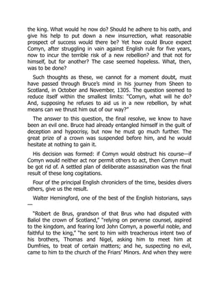 the king. What would he now do? Should he adhere to his oath, and
give his help to put down a new insurrection, what reasonable
prospect of success would there be? Yet how could Bruce expect
Comyn, after struggling in vain against English rule for five years,
now to incur the terrible risk of a new rebellion? and that not for
himself, but for another? The case seemed hopeless. What, then,
was to be done?
Such thoughts as these, we cannot for a moment doubt, must
have passed through Bruce’s mind in his journey from Sheen to
Scotland, in October and November, 1305. The question seemed to
reduce itself within the smallest limits: “Comyn, what will he do?
And, supposing he refuses to aid us in a new rebellion, by what
means can we thrust him out of our way?”
The answer to this question, the final resolve, we know to have
been an evil one. Bruce had already entangled himself in the guilt of
deception and hypocrisy, but now he must go much further. The
great prize of a crown was suspended before him, and he would
hesitate at nothing to gain it.
His decision was formed: if Comyn would obstruct his course—if
Comyn would neither act nor permit others to act, then Comyn must
be got rid of. A settled plan of deliberate assassination was the final
result of these long cogitations.
Four of the principal English chroniclers of the time, besides divers
others, give us the result.
Walter Hemingford, one of the best of the English historians, says
—
“Robert de Brus, grandson of that Brus who had disputed with
Baliol the crown of Scotland,” “relying on perverse counsel, aspired
to the kingdom, and fearing lord John Comyn, a powerful noble, and
faithful to the king,” “he sent to him with treacherous intent two of
his brothers, Thomas and Nigel, asking him to meet him at
Dumfries, to treat of certain matters; and he, suspecting no evil,
came to him to the church of the Friars’ Minors. And when they were
 