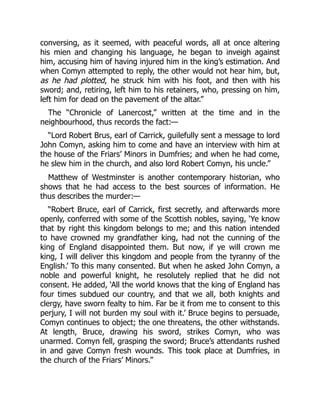 conversing, as it seemed, with peaceful words, all at once altering
his mien and changing his language, he began to inveigh against
him, accusing him of having injured him in the king’s estimation. And
when Comyn attempted to reply, the other would not hear him, but,
as he had plotted, he struck him with his foot, and then with his
sword; and, retiring, left him to his retainers, who, pressing on him,
left him for dead on the pavement of the altar.”
The “Chronicle of Lanercost,” written at the time and in the
neighbourhood, thus records the fact:—
“Lord Robert Brus, earl of Carrick, guilefully sent a message to lord
John Comyn, asking him to come and have an interview with him at
the house of the Friars’ Minors in Dumfries; and when he had come,
he slew him in the church, and also lord Robert Comyn, his uncle.”
Matthew of Westminster is another contemporary historian, who
shows that he had access to the best sources of information. He
thus describes the murder:—
“Robert Bruce, earl of Carrick, first secretly, and afterwards more
openly, conferred with some of the Scottish nobles, saying, ‘Ye know
that by right this kingdom belongs to me; and this nation intended
to have crowned my grandfather king, had not the cunning of the
king of England disappointed them. But now, if ye will crown me
king, I will deliver this kingdom and people from the tyranny of the
English.’ To this many consented. But when he asked John Comyn, a
noble and powerful knight, he resolutely replied that he did not
consent. He added, ‘All the world knows that the king of England has
four times subdued our country, and that we all, both knights and
clergy, have sworn fealty to him. Far be it from me to consent to this
perjury, I will not burden my soul with it.’ Bruce begins to persuade,
Comyn continues to object; the one threatens, the other withstands.
At length, Bruce, drawing his sword, strikes Comyn, who was
unarmed. Comyn fell, grasping the sword; Bruce’s attendants rushed
in and gave Comyn fresh wounds. This took place at Dumfries, in
the church of the Friars’ Minors.”
 