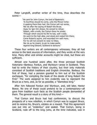 Peter Langtoft, another writer of the time, thus describes the
scene:—
“He sent for John Comyn, the lord of Badenoch:
To Dumfries should he come, unto the Minors’ kirke:
A speking there they had: the Comyn will not worke,
Nor do after the saying of Robert the Bruse.
Away he ’gan him drawe; his conseil to refuse:
Robert, with a knife, the Comyn there he smote;
Through which wound his life he lost, well I wote.
He went to the high altar, and stood and rested him there;
Came Robert’s squire, and wounded him well more;
For he will not consent to raise no follye,
Nor do as he meant, to gin to make partie
Against king Edward, Scotland to dereyne.”
These four writers are all contemporary witnesses; they all had
access to the best sources of information, and they wrote at the very
time. Many other and similar accounts might be cited, but these are
sufficient.
Almost one hundred years after, the three principal Scottish
historians—Barbour, Fordun, and Wyntoun—arose in Scotland. They
had to write the history of their country, but their only materials
consisted of Scottish traditions and English chronicles. Barbour, the
first of these, had a pension granted to him out of the Scottish
exchequer, “for compiling the book of the deeds of king Robert the
First.” The work assigned to him evidently was to represent the
Bruce as a hero, and, as far as possible, a “blameless king.”
After him followed Fordun and Wyntoun, and, still later, Hector
Boece. No one of these could pretend to be a contemporary—all
gave from tradition such facts as the Scottish people demanded of
them. The general result is a story of this kind:—
That Comyn and Bruce had had conferences, to discuss the
prospects of a new rebellion, in which Comyn was to support Bruce,
and to receive his, Bruce’s, estates as a reward. That this agreement
was put into an “endentur,” and sealed. That Comyn, being in
Scotland, rode off to the king (who, at the time indicated, was in
 
