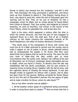 Dorset or Hants) and showed him the “endentur,” and left it with
him. That thereupon the king summoned a parliament, and Bruce
came up from Scotland to attend it. That Edward, having Bruce in
town, was about to seize him, when the earl of Gloucester gave him
warning, and he fled. That, on his way to Scotland, he met a
messenger, whom he killed, and on whose person he found letters
from Comyn to Edward. That, thus armed, and indignant at Comyn’s
treachery, he went to Dumfries, met Comyn in the church of the
Friars’ Minors, where he upbraided him, and at last slew him.
Such is the story, which appeared a century after the time in
which the events occurred, and from the pen of men engaged to
represent Bruce as a hero. We shall give, first of all, a Scottish
criticism on the whole romance—the reasonable remarks of Mr.
David Macpherson, the editor of Andrew Wyntoun’s Chronicle:—
“This whole story of the transactions of Bruce with Comyn has
much the air of a fable contrived to varnish over the murder, and to
make it appear an act of justice in Bruce, whose splendid actions
had so prepossessed the people in his favour that they were
determined not to believe that he could do wrong. The story has this
sure mark of fable—that the later writers give us more
circumstances than the earlier ones. Barbour has nothing of the earl
of Gloucester, nor of Comyn’s messenger being intercepted and put
to death, which are found in Fordun. In Bower’s time the tale was
embellished with the devil’s consultation, and his wise scheme of
inspiring Comyn to betray Bruce; together with the fall of snow, and
the ingenious device of shoeing the horses backward. It was also
thought proper to augment his retinue with a groom, and to allow
two days more for the journey. Nothing remained for Hector Boece
but to turn the earl of Gloucester’s pennies into two pieces of gold,
and to make a brother for Bruce, whom he calls David.”153
One or two other remarks may be added:—
1. All the Scottish writers speak of a parliament being summoned,
in order to bring Bruce back to London.154 Now we know that this is
 