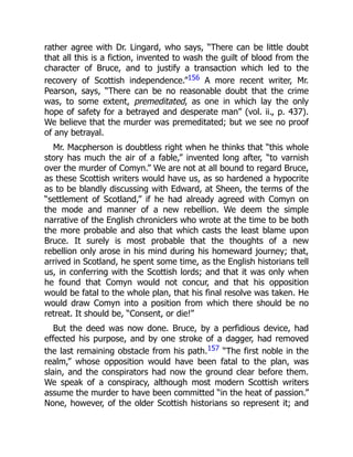 rather agree with Dr. Lingard, who says, “There can be little doubt
that all this is a fiction, invented to wash the guilt of blood from the
character of Bruce, and to justify a transaction which led to the
recovery of Scottish independence.”156 A more recent writer, Mr.
Pearson, says, “There can be no reasonable doubt that the crime
was, to some extent, premeditated, as one in which lay the only
hope of safety for a betrayed and desperate man” (vol. ii., p. 437).
We believe that the murder was premeditated; but we see no proof
of any betrayal.
Mr. Macpherson is doubtless right when he thinks that “this whole
story has much the air of a fable,” invented long after, “to varnish
over the murder of Comyn.” We are not at all bound to regard Bruce,
as these Scottish writers would have us, as so hardened a hypocrite
as to be blandly discussing with Edward, at Sheen, the terms of the
“settlement of Scotland,” if he had already agreed with Comyn on
the mode and manner of a new rebellion. We deem the simple
narrative of the English chroniclers who wrote at the time to be both
the more probable and also that which casts the least blame upon
Bruce. It surely is most probable that the thoughts of a new
rebellion only arose in his mind during his homeward journey; that,
arrived in Scotland, he spent some time, as the English historians tell
us, in conferring with the Scottish lords; and that it was only when
he found that Comyn would not concur, and that his opposition
would be fatal to the whole plan, that his final resolve was taken. He
would draw Comyn into a position from which there should be no
retreat. It should be, “Consent, or die!”
But the deed was now done. Bruce, by a perfidious device, had
effected his purpose, and by one stroke of a dagger, had removed
the last remaining obstacle from his path.157 “The first noble in the
realm,” whose opposition would have been fatal to the plan, was
slain, and the conspirators had now the ground clear before them.
We speak of a conspiracy, although most modern Scottish writers
assume the murder to have been committed “in the heat of passion.”
None, however, of the older Scottish historians so represent it; and
 