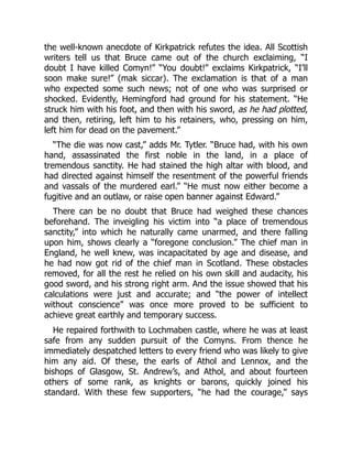 the well‐known anecdote of Kirkpatrick refutes the idea. All Scottish
writers tell us that Bruce came out of the church exclaiming, “I
doubt I have killed Comyn!” “You doubt!” exclaims Kirkpatrick, “I’ll
soon make sure!” (mak siccar). The exclamation is that of a man
who expected some such news; not of one who was surprised or
shocked. Evidently, Hemingford had ground for his statement. “He
struck him with his foot, and then with his sword, as he had plotted,
and then, retiring, left him to his retainers, who, pressing on him,
left him for dead on the pavement.”
“The die was now cast,” adds Mr. Tytler. “Bruce had, with his own
hand, assassinated the first noble in the land, in a place of
tremendous sanctity. He had stained the high altar with blood, and
had directed against himself the resentment of the powerful friends
and vassals of the murdered earl.” “He must now either become a
fugitive and an outlaw, or raise open banner against Edward.”
There can be no doubt that Bruce had weighed these chances
beforehand. The inveigling his victim into “a place of tremendous
sanctity,” into which he naturally came unarmed, and there falling
upon him, shows clearly a “foregone conclusion.” The chief man in
England, he well knew, was incapacitated by age and disease, and
he had now got rid of the chief man in Scotland. These obstacles
removed, for all the rest he relied on his own skill and audacity, his
good sword, and his strong right arm. And the issue showed that his
calculations were just and accurate; and “the power of intellect
without conscience” was once more proved to be sufficient to
achieve great earthly and temporary success.
He repaired forthwith to Lochmaben castle, where he was at least
safe from any sudden pursuit of the Comyns. From thence he
immediately despatched letters to every friend who was likely to give
him any aid. Of these, the earls of Athol and Lennox, and the
bishops of Glasgow, St. Andrew’s, and Athol, and about fourteen
others of some rank, as knights or barons, quickly joined his
standard. With these few supporters, “he had the courage,” says
 