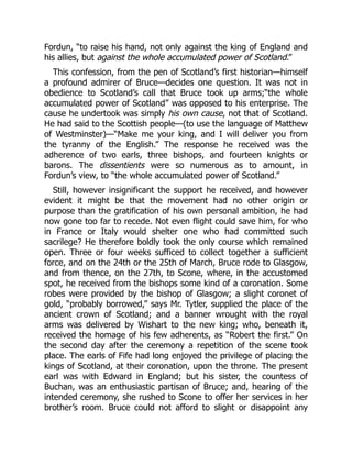 Fordun, “to raise his hand, not only against the king of England and
his allies, but against the whole accumulated power of Scotland.”
This confession, from the pen of Scotland’s first historian—himself
a profound admirer of Bruce—decides one question. It was not in
obedience to Scotland’s call that Bruce took up arms;“the whole
accumulated power of Scotland” was opposed to his enterprise. The
cause he undertook was simply his own cause, not that of Scotland.
He had said to the Scottish people—(to use the language of Matthew
of Westminster)—“Make me your king, and I will deliver you from
the tyranny of the English.” The response he received was the
adherence of two earls, three bishops, and fourteen knights or
barons. The dissentients were so numerous as to amount, in
Fordun’s view, to “the whole accumulated power of Scotland.”
Still, however insignificant the support he received, and however
evident it might be that the movement had no other origin or
purpose than the gratification of his own personal ambition, he had
now gone too far to recede. Not even flight could save him, for who
in France or Italy would shelter one who had committed such
sacrilege? He therefore boldly took the only course which remained
open. Three or four weeks sufficed to collect together a sufficient
force, and on the 24th or the 25th of March, Bruce rode to Glasgow,
and from thence, on the 27th, to Scone, where, in the accustomed
spot, he received from the bishops some kind of a coronation. Some
robes were provided by the bishop of Glasgow; a slight coronet of
gold, “probably borrowed,” says Mr. Tytler, supplied the place of the
ancient crown of Scotland; and a banner wrought with the royal
arms was delivered by Wishart to the new king; who, beneath it,
received the homage of his few adherents, as “Robert the first.” On
the second day after the ceremony a repetition of the scene took
place. The earls of Fife had long enjoyed the privilege of placing the
kings of Scotland, at their coronation, upon the throne. The present
earl was with Edward in England; but his sister, the countess of
Buchan, was an enthusiastic partisan of Bruce; and, hearing of the
intended ceremony, she rushed to Scone to offer her services in her
brother’s room. Bruce could not afford to slight or disappoint any
 
