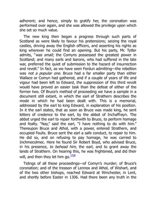 adherent; and hence, simply to gratify her, the coronation was
performed over again, and she was allowed the privilege upon which
she set so much value.
The new king then began a progress through such parts of
Scotland as were likely to favour his pretensions; seizing the royal
castles, driving away the English officers, and asserting his rights as
king wherever he could find an opening. But his party, Mr. Tytler
admits, “was small; the Comyns possessed the greatest power in
Scotland; and many earls and barons, who had suffered in the late
war, preferred the quiet of submission to the hazard of insurrection
and revolt.” In fact, as we have seen Fordun admitting—the rebellion
was not a popular one. Bruce had a far smaller party than either
Wallace or Comyn had gathered, and if a couple of years of life and
vigour had been left to Edward, the suppression of this third revolt
would have proved an easier task than the defeat of either of the
former two. Of Bruce’s method of proceeding we have a sample in a
document still extant, in which the earl of Strathern describes the
mode in which he had been dealt with. This is a memorial,
addressed by the earl to king Edward, in explanation of his position.
In it the earl states, that as soon as Bruce was made king, he sent
letters of credence to the earl, by the abbot of Inchaffrayn. The
abbot urged the earl to repair forthwith to Bruce, to perform homage
and fealty. “Nay,” said the earl, “I have nothing to do with him.”
Thereupon Bruce and Athol, with a power, entered Strathern, and
occupied Foulis. Bruce sent the earl a safe conduct, to repair to him.
He did so, and on refusing to pay homage, he was carried to
Inchmecolmec. Here he found Sir Robert Boyd, who advised Bruce,
in his presence, to behead him, the earl, and to grant away the
lands of Strathern. On hearing this, he was frightened, and did their
will, and then they let him go.158
Tidings of all these proceedings—of Comyn’s murder; of Bruce’s
coronation; and of the treason of Lennox and Athol, of Wishart, and
of the two other bishops, reached Edward at Winchester, in Lent,
and shortly before Easter in 1306. Had there been any truth in the
 