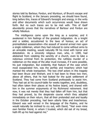stories told by Barbour, Fordun, and Wyntoun, of Bruce’s escape and
flight to Scotland, in the January preceding, we should have found,
long before this, traces of Edward’s foresight and energy, in the writs
and other documents which such occurrences would have drawn
forth. But no such traces are to be met with. This of itself
abundantly proves that the narratives of Barbour and Fordun are
wholly fabulous.
The intelligence came upon the king as a surprise; and it
awakened in him feelings of the greatest indignation. As a knight
and a soldier, accustomed to the laws of honour, an act of
premeditated assassination—the assault of several armed men upon
a single nobleman, whom they had induced to come without arms to
an amicable meeting, would naturally fill his mind with horror and
detestation. As a sincerely religious man, who, in 1289, had
abstained from violating the sanctity of a church, even to take a
notorious criminal from its protection, the ruthless murder of a
nobleman on the steps of the altar must increase, if it were possible,
his just indignation. But evidently, that feature of the case which
most exasperated him, was the perfidy and treachery which had
marked the whole transaction. The two chief actors in this tragedy
had been Bruce and Wishart; and it had been to these two men,
above all others, that he had looked for the quiet settlement of
Scotland. They had come from Scotland professedly to assist him.
They had sat at his council‐table for weeks together, and, doubtless,
had often taken their places at his festive board, and shared with
him in the summer enjoyments of his Richmond retirement. And
now, it was not merely that they had fallen off from him, but that
they had proved, by the desperate course which they adopted
immediately on their return, that all their pretended zeal and loyalty
in the October preceding, had been utterly false and treacherous.
Edward was well versed in the language of the Psalms, and he
would naturally be inclined to cry out, with David, “Yea! even mine
own familiar friend, in whom I trusted, which did eat of my bread,
hath lift up his heel against me.”
 