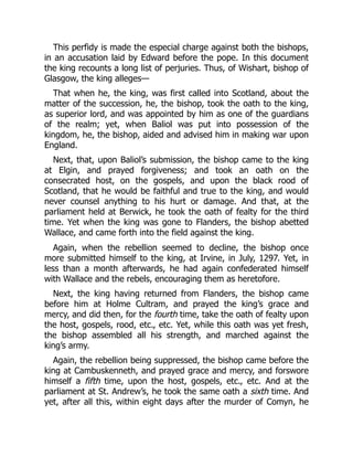 This perfidy is made the especial charge against both the bishops,
in an accusation laid by Edward before the pope. In this document
the king recounts a long list of perjuries. Thus, of Wishart, bishop of
Glasgow, the king alleges—
That when he, the king, was first called into Scotland, about the
matter of the succession, he, the bishop, took the oath to the king,
as superior lord, and was appointed by him as one of the guardians
of the realm; yet, when Baliol was put into possession of the
kingdom, he, the bishop, aided and advised him in making war upon
England.
Next, that, upon Baliol’s submission, the bishop came to the king
at Elgin, and prayed forgiveness; and took an oath on the
consecrated host, on the gospels, and upon the black rood of
Scotland, that he would be faithful and true to the king, and would
never counsel anything to his hurt or damage. And that, at the
parliament held at Berwick, he took the oath of fealty for the third
time. Yet when the king was gone to Flanders, the bishop abetted
Wallace, and came forth into the field against the king.
Again, when the rebellion seemed to decline, the bishop once
more submitted himself to the king, at Irvine, in July, 1297. Yet, in
less than a month afterwards, he had again confederated himself
with Wallace and the rebels, encouraging them as heretofore.
Next, the king having returned from Flanders, the bishop came
before him at Holme Cultram, and prayed the king’s grace and
mercy, and did then, for the fourth time, take the oath of fealty upon
the host, gospels, rood, etc., etc. Yet, while this oath was yet fresh,
the bishop assembled all his strength, and marched against the
king’s army.
Again, the rebellion being suppressed, the bishop came before the
king at Cambuskenneth, and prayed grace and mercy, and forswore
himself a fifth time, upon the host, gospels, etc., etc. And at the
parliament at St. Andrew’s, he took the same oath a sixth time. And
yet, after all this, within eight days after the murder of Comyn, he
 