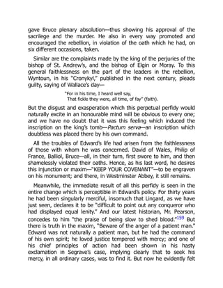 gave Bruce plenary absolution—thus showing his approval of the
sacrilege and the murder. He also in every way promoted and
encouraged the rebellion, in violation of the oath which he had, on
six different occasions, taken.
Similar are the complaints made by the king of the perjuries of the
bishop of St. Andrew’s, and the bishop of Elgin or Moray. To this
general faithlessness on the part of the leaders in the rebellion,
Wyntoun, in his “Cronykyl,” published in the next century, pleads
guilty, saying of Wallace’s day—
“For in his time, I heard well say,
That fickle they were, all time, of fay” (faith).
But the disgust and exasperation which this perpetual perfidy would
naturally excite in an honourable mind will be obvious to every one;
and we have no doubt that it was this feeling which induced the
inscription on the king’s tomb—Pactum serva—an inscription which
doubtless was placed there by his own command.
All the troubles of Edward’s life had arisen from the faithlessness
of those with whom he was concerned. David of Wales, Philip of
France, Balliol, Bruce—all, in their turn, first swore to him, and then
shamelessly violated their oaths. Hence, as his last word, he desires
this injunction or maxim—“KEEP YOUR COVENANT”—to be engraven
on his monument; and there, in Westminster Abbey, it still remains.
Meanwhile, the immediate result of all this perfidy is seen in the
entire change which is perceptible in Edward’s policy. For thirty years
he had been singularly merciful, insomuch that Lingard, as we have
just seen, declares it to be “difficult to point out any conqueror who
had displayed equal lenity.” And our latest historian, Mr. Pearson,
concedes to him “the praise of being slow to shed blood.”159 But
there is truth in the maxim, “Beware of the anger of a patient man.”
Edward was not naturally a patient man, but he had the command
of his own spirit; he loved justice tempered with mercy; and one of
his chief principles of action had been shown in his hasty
exclamation in Segrave’s case, implying clearly that to seek his
mercy, in all ordinary cases, was to find it. But now he evidently felt
 