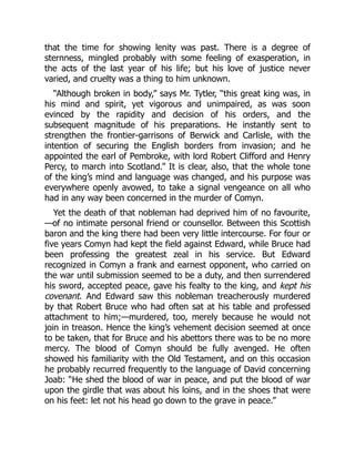 that the time for showing lenity was past. There is a degree of
sternness, mingled probably with some feeling of exasperation, in
the acts of the last year of his life; but his love of justice never
varied, and cruelty was a thing to him unknown.
“Although broken in body,” says Mr. Tytler, “this great king was, in
his mind and spirit, yet vigorous and unimpaired, as was soon
evinced by the rapidity and decision of his orders, and the
subsequent magnitude of his preparations. He instantly sent to
strengthen the frontier‐garrisons of Berwick and Carlisle, with the
intention of securing the English borders from invasion; and he
appointed the earl of Pembroke, with lord Robert Clifford and Henry
Percy, to march into Scotland.” It is clear, also, that the whole tone
of the king’s mind and language was changed, and his purpose was
everywhere openly avowed, to take a signal vengeance on all who
had in any way been concerned in the murder of Comyn.
Yet the death of that nobleman had deprived him of no favourite,
—of no intimate personal friend or counsellor. Between this Scottish
baron and the king there had been very little intercourse. For four or
five years Comyn had kept the field against Edward, while Bruce had
been professing the greatest zeal in his service. But Edward
recognized in Comyn a frank and earnest opponent, who carried on
the war until submission seemed to be a duty, and then surrendered
his sword, accepted peace, gave his fealty to the king, and kept his
covenant. And Edward saw this nobleman treacherously murdered
by that Robert Bruce who had often sat at his table and professed
attachment to him;—murdered, too, merely because he would not
join in treason. Hence the king’s vehement decision seemed at once
to be taken, that for Bruce and his abettors there was to be no more
mercy. The blood of Comyn should be fully avenged. He often
showed his familiarity with the Old Testament, and on this occasion
he probably recurred frequently to the language of David concerning
Joab: “He shed the blood of war in peace, and put the blood of war
upon the girdle that was about his loins, and in the shoes that were
on his feet: let not his head go down to the grave in peace.”
 