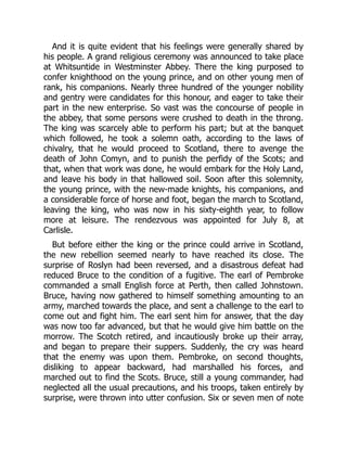 And it is quite evident that his feelings were generally shared by
his people. A grand religious ceremony was announced to take place
at Whitsuntide in Westminster Abbey. There the king purposed to
confer knighthood on the young prince, and on other young men of
rank, his companions. Nearly three hundred of the younger nobility
and gentry were candidates for this honour, and eager to take their
part in the new enterprise. So vast was the concourse of people in
the abbey, that some persons were crushed to death in the throng.
The king was scarcely able to perform his part; but at the banquet
which followed, he took a solemn oath, according to the laws of
chivalry, that he would proceed to Scotland, there to avenge the
death of John Comyn, and to punish the perfidy of the Scots; and
that, when that work was done, he would embark for the Holy Land,
and leave his body in that hallowed soil. Soon after this solemnity,
the young prince, with the new‐made knights, his companions, and
a considerable force of horse and foot, began the march to Scotland,
leaving the king, who was now in his sixty‐eighth year, to follow
more at leisure. The rendezvous was appointed for July 8, at
Carlisle.
But before either the king or the prince could arrive in Scotland,
the new rebellion seemed nearly to have reached its close. The
surprise of Roslyn had been reversed, and a disastrous defeat had
reduced Bruce to the condition of a fugitive. The earl of Pembroke
commanded a small English force at Perth, then called Johnstown.
Bruce, having now gathered to himself something amounting to an
army, marched towards the place, and sent a challenge to the earl to
come out and fight him. The earl sent him for answer, that the day
was now too far advanced, but that he would give him battle on the
morrow. The Scotch retired, and incautiously broke up their array,
and began to prepare their suppers. Suddenly, the cry was heard
that the enemy was upon them. Pembroke, on second thoughts,
disliking to appear backward, had marshalled his forces, and
marched out to find the Scots. Bruce, still a young commander, had
neglected all the usual precautions, and his troops, taken entirely by
surprise, were thrown into utter confusion. Six or seven men of note
 