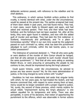 deliberate sentence passed, with reference to the rebellion and its
chief abettors.
This ordinance, in which various Scottish writers profess to find
cruelty, is merely identical with what, under the like circumstances,
would be passed at the present day. The parties arraigned had most
of them been rebels in past years, and had found mercy. They had,
in most cases, sworn fealty to Edward again and again, and had
asked and received pardon. Their lives and their lands had been
forfeited, and the forfeiture had not been exacted. Yet, after all this
lenity, they were again found in rebellion, and now with the added
guilt of murder and sacrilege. They had slain the first nobleman in
Scotland, treacherously and perfidiously, and “in a place of
tremendous sanctity.” What in our own time would be the judgment
passed on such criminals? or, rather, what has been the punishment
adjudged to such criminals, within the last twenty years, in our
Indian possessions?
The Ordinance of Lanercost declared—1. “That all who were guilty
or were abettors of the murder of John Comyn should be hanged,
and that all who advised or assented to such murder should have
the same punishment.” 2. “And that all who were aiding or assisting
Robert Bruce, or were procuring or persuading the people to rise
contrary to law, should be imprisoned during the king’s pleasure.”
Could queen Victoria, under like circumstances, be advised to
pursue any less severe course? Yet, for this mere administration of
justice, is the king charged by some writers with “cruelty!”
Doubtless he had now deliberately laid aside that singular lenity
with which, for ten years past, he had treated the Scotch, and had
become convinced that, with respect to some among them at least,
mercy would be no longer consistent with a proper regard to justice.
Yet, surely, the second of these provisos, which merely ordains for
actual rebels “imprisonment during the king’s pleasure,” is one
seldom equalled for its temperance and lenity. There was also
perceptible, in some of his decisions, that notion of apportioning the
punishment to the offence, which was observable in former actions
 