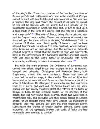of the king’s life. Thus, the countess of Buchan had, careless of
Bruce’s perfidy and recklessness of crime in the murder of Comyn,
rushed forward with zeal to take part in his coronation. She was now
a prisoner. The king said, “Since she has not struck with the sword,
let her not be stricken with the sword; but as a penalty for the
treasonable coronation in which she took part, let her be shut up in
a cage made in the form of a crown, that she may be a spectacle
and a reproach.”162 The wife of Bruce, being also a prisoner, was
sent to England as a captive. These two instances of severity are
fastened upon by some writers as showing “vindictiveness.” Yet the
countess of Buchan was plainly guilty of treason; and to have
allowed Bruce’s wife to return free into Scotland, would evidently
have been an act of imprudence. But the censors of Edward’s
conduct neglect to remark that the countess’s cage was ordered “to
have all the conveniences of a handsome chamber and that Bruce’s
wife was sent to the king’s manor of Bruntwick; with seven
attendants, and liberty to ride out whenever she chose.163
But with the male prisoners the Ordinance of Lanercost was
carried into effect. Nigel Bruce was brought to trial at Berwick,
hanged, and beheaded. Christopher and Alexander Seton, both
Englishmen, shared the same sentence. These had been all
concerned, in various ways, in the murder. The earl of Athol had
taken part in the coronation of Bruce, and had been in arms at the
affair of Johnstown. He attempted to escape by sea, but was driven
back by a storm, and captured. Sir Simon Fraser was the same
person who had cruelly murdered Ralph the cofferer at the battle of
Roslyn, in 1302. He had received pardon for the offences of that
period, but was now found again in arms. These two were tried in
Westminster Hall, and executed, and their heads placed on London
Bridge. “If we consider these men,” says Lingard, “as champions of
freedom, they may demand our pity; but their execution cannot
substantiate the charge of cruelty against Edward. Some were
murderers, all had repeatedly broken their oaths of fealty, and had
repeatedly been admitted to pardon.”
 