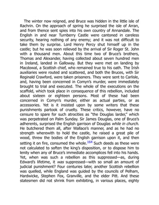 The winter now reigned, and Bruce was hidden in the little isle of
Rachrin. On the approach of spring he surprised the isle of Arran,
and from thence sent spies into his own country of Annandale. The
English in and near Turnberry Castle were cantoned in careless
security, hearing nothing of any enemy; and it was not difficult to
take them by surprise. Lord Henry Percy shut himself up in the
castle; but he was soon relieved by the arrival of Sir Roger St. John
with a thousand men. About this time two of Bruce’s brothers,
Thomas and Alexander, having collected about seven hundred men
in Ireland, landed in Galloway. But they were met on landing by
Macdowal, a Scottish chief, who remained true to his oath. The Irish
auxiliaries were routed and scattered, and both the Bruces, with Sir
Reginald Crawford, were taken prisoners. They were sent to Carlisle,
and, having been concerned in Comyn’s murder, were immediately
brought to trial and executed. The whole of the executions on the
scaffold, which took place in consequence of this rebellion, included
about sixteen or eighteen persons. Most of these had been
concerned in Comyn’s murder, either as actual parties, or as
accessories. Yet is it insisted upon by some writers that these
punishments partook of cruelty. These critics, however, have no
censure to spare for such atrocities as “the Douglas larder,” which
was perpetrated on Palm Sunday. Sir James Douglas, one of Bruce’s
adherents, surprised the English garrison of Douglas while in church.
He butchered them all, after Wallace’s manner, and as he had no
strength wherewith to hold the castle, he raised a great pile of
wood, threw the bodies of the English garrison upon it, and then
setting it on fire, consumed the whole.164 Such deeds as these were
not calculated to soften the king’s disposition, or to dispose him to
lenity when any of Bruce’s immediate accomplices fell into his hands.
Yet, when was such a rebellion as this suppressed—as, during
Edward’s lifetime, it was suppressed—with so small an amount of
judicial punishment? Four centuries later, another Scottish rebellion
was quelled, while England was guided by the councils of Pelham,
Hardwicke, Stephen Fox, Granville, and the elder Pitt. And these
statesmen did not shrink from exhibiting, in various places, eighty
 