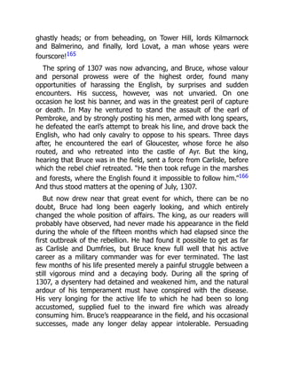 ghastly heads; or from beheading, on Tower Hill, lords Kilmarnock
and Balmerino, and finally, lord Lovat, a man whose years were
fourscore!165
The spring of 1307 was now advancing, and Bruce, whose valour
and personal prowess were of the highest order, found many
opportunities of harassing the English, by surprises and sudden
encounters. His success, however, was not unvaried. On one
occasion he lost his banner, and was in the greatest peril of capture
or death. In May he ventured to stand the assault of the earl of
Pembroke, and by strongly posting his men, armed with long spears,
he defeated the earl’s attempt to break his line, and drove back the
English, who had only cavalry to oppose to his spears. Three days
after, he encountered the earl of Gloucester, whose force he also
routed, and who retreated into the castle of Ayr. But the king,
hearing that Bruce was in the field, sent a force from Carlisle, before
which the rebel chief retreated. “He then took refuge in the marshes
and forests, where the English found it impossible to follow him.”166
And thus stood matters at the opening of July, 1307.
But now drew near that great event for which, there can be no
doubt, Bruce had long been eagerly looking, and which entirely
changed the whole position of affairs. The king, as our readers will
probably have observed, had never made his appearance in the field
during the whole of the fifteen months which had elapsed since the
first outbreak of the rebellion. He had found it possible to get as far
as Carlisle and Dumfries, but Bruce knew full well that his active
career as a military commander was for ever terminated. The last
few months of his life presented merely a painful struggle between a
still vigorous mind and a decaying body. During all the spring of
1307, a dysentery had detained and weakened him, and the natural
ardour of his temperament must have conspired with the disease.
His very longing for the active life to which he had been so long
accustomed, supplied fuel to the inward fire which was already
consuming him. Bruce’s reappearance in the field, and his occasional
successes, made any longer delay appear intolerable. Persuading
 