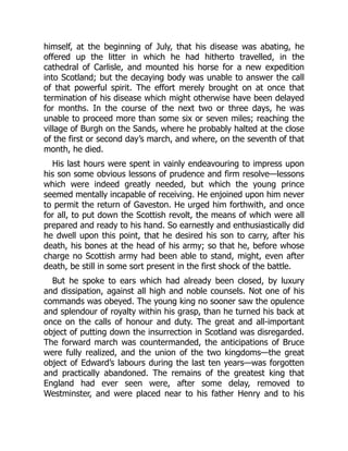 himself, at the beginning of July, that his disease was abating, he
offered up the litter in which he had hitherto travelled, in the
cathedral of Carlisle, and mounted his horse for a new expedition
into Scotland; but the decaying body was unable to answer the call
of that powerful spirit. The effort merely brought on at once that
termination of his disease which might otherwise have been delayed
for months. In the course of the next two or three days, he was
unable to proceed more than some six or seven miles; reaching the
village of Burgh on the Sands, where he probably halted at the close
of the first or second day’s march, and where, on the seventh of that
month, he died.
His last hours were spent in vainly endeavouring to impress upon
his son some obvious lessons of prudence and firm resolve—lessons
which were indeed greatly needed, but which the young prince
seemed mentally incapable of receiving. He enjoined upon him never
to permit the return of Gaveston. He urged him forthwith, and once
for all, to put down the Scottish revolt, the means of which were all
prepared and ready to his hand. So earnestly and enthusiastically did
he dwell upon this point, that he desired his son to carry, after his
death, his bones at the head of his army; so that he, before whose
charge no Scottish army had been able to stand, might, even after
death, be still in some sort present in the first shock of the battle.
But he spoke to ears which had already been closed, by luxury
and dissipation, against all high and noble counsels. Not one of his
commands was obeyed. The young king no sooner saw the opulence
and splendour of royalty within his grasp, than he turned his back at
once on the calls of honour and duty. The great and all‐important
object of putting down the insurrection in Scotland was disregarded.
The forward march was countermanded, the anticipations of Bruce
were fully realized, and the union of the two kingdoms—the great
object of Edward’s labours during the last ten years—was forgotten
and practically abandoned. The remains of the greatest king that
England had ever seen were, after some delay, removed to
Westminster, and were placed near to his father Henry and to his
 