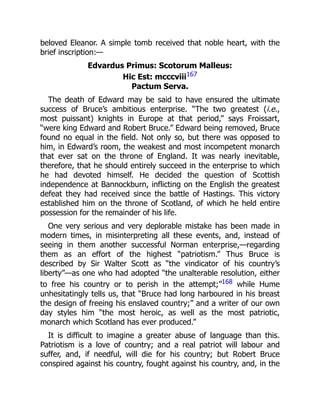 beloved Eleanor. A simple tomb received that noble heart, with the
brief inscription:—
Edvardus Primus: Scotorum Malleus:
Hic Est: mcccviii167
Pactum Serva.
The death of Edward may be said to have ensured the ultimate
success of Bruce’s ambitious enterprise. “The two greatest (i.e.,
most puissant) knights in Europe at that period,” says Froissart,
“were king Edward and Robert Bruce.” Edward being removed, Bruce
found no equal in the field. Not only so, but there was opposed to
him, in Edward’s room, the weakest and most incompetent monarch
that ever sat on the throne of England. It was nearly inevitable,
therefore, that he should entirely succeed in the enterprise to which
he had devoted himself. He decided the question of Scottish
independence at Bannockburn, inflicting on the English the greatest
defeat they had received since the battle of Hastings. This victory
established him on the throne of Scotland, of which he held entire
possession for the remainder of his life.
One very serious and very deplorable mistake has been made in
modern times, in misinterpreting all these events, and, instead of
seeing in them another successful Norman enterprise,—regarding
them as an effort of the highest “patriotism.” Thus Bruce is
described by Sir Walter Scott as “the vindicator of his country’s
liberty”—as one who had adopted “the unalterable resolution, either
to free his country or to perish in the attempt;”168 while Hume
unhesitatingly tells us, that “Bruce had long harboured in his breast
the design of freeing his enslaved country;” and a writer of our own
day styles him “the most heroic, as well as the most patriotic,
monarch which Scotland has ever produced.”
It is difficult to imagine a greater abuse of language than this.
Patriotism is a love of country; and a real patriot will labour and
suffer, and, if needful, will die for his country; but Robert Bruce
conspired against his country, fought against his country, and, in the
 