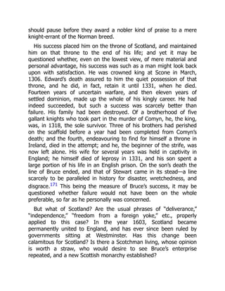 should pause before they award a nobler kind of praise to a mere
knight‐errant of the Norman breed.
His success placed him on the throne of Scotland, and maintained
him on that throne to the end of his life; and yet it may be
questioned whether, even on the lowest view, of mere material and
personal advantage, his success was such as a man might look back
upon with satisfaction. He was crowned king at Scone in March,
1306. Edward’s death assured to him the quiet possession of that
throne, and he did, in fact, retain it until 1331, when he died.
Fourteen years of uncertain warfare, and then eleven years of
settled dominion, made up the whole of his kingly career. He had
indeed succeeded, but such a success was scarcely better than
failure. His family had been destroyed. Of a brotherhood of five
gallant knights who took part in the murder of Comyn, he, the king,
was, in 1318, the sole survivor. Three of his brothers had perished
on the scaffold before a year had been completed from Comyn’s
death; and the fourth, endeavouring to find for himself a throne in
Ireland, died in the attempt; and he, the beginner of the strife, was
now left alone. His wife for several years was held in captivity in
England; he himself died of leprosy in 1331, and his son spent a
large portion of his life in an English prison. On the son’s death the
line of Bruce ended, and that of Stewart came in its stead—a line
scarcely to be paralleled in history for disaster, wretchedness, and
disgrace.171 This being the measure of Bruce’s success, it may be
questioned whether failure would not have been on the whole
preferable, so far as he personally was concerned.
But what of Scotland? Are the usual phrases of “deliverance,”
“independence,” “freedom from a foreign yoke,” etc., properly
applied to this case? In the year 1603, Scotland became
permanently united to England, and has ever since been ruled by
governments sitting at Westminster. Has this change been
calamitous for Scotland? Is there a Scotchman living, whose opinion
is worth a straw, who would desire to see Bruce’s enterprise
repeated, and a new Scottish monarchy established?
 