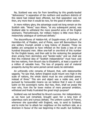 No, Scotland was very far from benefiting by this greatly‐lauded
“deliverance.” A separation of the northern and southern districts of
this island had indeed been effected, but that separation was not
then, any more than it would be now, for the good of either section.
In mere military glory, the advantage could not long remain on the
Scottish side. “Never,” says Alison, “at any subsequent period, was
Scotland able to withstand the more powerful arms of the English
yeomanry. Thenceforward, her military history is little more than a
melancholy catalogue of continued defeats.”
The discomfitures of Halidon‐hill, of Dupplin‐moor, of Durham, of
Hamildon‐hill, of Flodden, and of Pinkie, soon left Bannockburn the
one solitary triumph amidst a long history of disaster. These six
battles are computed to have inflicted on the Scots a loss of one
hundred thousand men. Allow one‐half or one‐third of this number
for the English losses, and then add to the reckoning the perpetual
drain arising from skirmishes and “border‐raids,” and we shall see
that this irrational idea of “Scottish independence” must have cost
the two nations, from Bruce’s day to Elizabeth’s, at least a quarter of
a million of valuable lives. The loss of property and of material
prosperity during the same period cannot easily be estimated.
An unfriendly critic remarks of Edward, that, with statesmanlike
sagacity, “he saw that, before England could mount very high in the
scale of nations, the whole island must be one undivided power,
instead of three.” This aim and object was a noble one, and if
pursued by honourable means—as we believe that it was—it casts
lustre on the sovereign’s name. But how, then, shall we praise the
man who, from the far lower motive of mere personal ambition,
withstood and finally frustrated the great king’s purpose?
Scotland was not benefited by Bruce’s success. Her independence,
as we have just remarked, brought upon her a long train of
calamitous wars and ruinous defeats. The uniform custom of France,
whenever she quarrelled with England, was, to send to Scotland,
and to incite her to attack her neighbour on the northern side, as a
diversion in favour of the war beginning in the south: but Scotland,
 