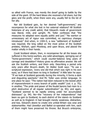so allied with France, was merely the dwarf going to battle by the
side of the giant. Of the hard blows she received a full share; but the
glory and the profit, when there were any, usually fell to the lot of
her ally.
Nor did Scotland gain, by her desired “self‐government,” any
recompence for what she lost in her external relations? All Scottish
historians of any credit admit, that Edward’s mode of government
was liberal, mild, and upright. Mr. Tytler confesses that “the
measures he adopted were equally politic and just.” “No wanton or
unnecessary act of rigour was committed, no capricious changes
introduced.” And when, in 1304–5, a new “settlement of Scotland”
was required, the king called on the most active of the Scottish
prelates, Wishart, upon Mowbray, and upon Bruce, and placed the
matter wholly in their hands.
Could Scotland obtain, then, in recompense for all the losses she
suffered in this home‐warfare, any solid advantages, springing out of
“home‐government,” which could counter‐balance long years of
carnage and desolation? History gives no affirmative answer. We will
ask the Scottish writers, and them only. Describing a period only
sixty years after Bruce’s death, Sir Walter Scott says: “To use a
scriptural expression, ‘every one did that which was right in his own
eyes,’ as if there had been no king in Scotland.” A little later he says:
“If we look at Scotland generally during the minority, it forms a dark
and disgusting spectacle.” And Mr. Tytler uses similar language. In
one place he says: “The nation had been reduced to the lowest pitch
of impoverishment in every branch of public wealth” (vol. ii. p. 75);
in another, “The pride and power of the feudal barons had risen to a
pitch destructive of all regular subordination” (p. 85); and again,
“Scotland seemed to be rapidly sinking under her accumulated
distresses” (p. 94). No—the “recovery of her independence” had
been no gain to Scotland; to each district of the island—to Scotland
as well as to England—it had brought merely weakness, distraction,
and loss. Edward’s desire to create one united Britain was wise and
statesmanlike. Had Llewellyn and Balliol co‐operated with him, each
of them might have preserved his throne. But Bruce’s enterprise,
 