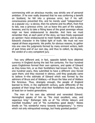 commencing with an atrocious murder, was strictly one of personal
ambition. If he ever really dreamed that he was conferring a benefit
on Scotland, he fell into a grievous error; but if his self‐
consciousness prevented this, and he merely used “independence”
as a popular cry,—a device, then his scheme and his effort, from first
to last, was a grievous crime. Let us leave this part of the subject,
however, and try to take a fitting leave of the great sovereign whose
reign we have endeavoured to describe. And here we must
remember that, at each point of the story, we have freely expressed
an opinion—have endeavoured to meet hostile attacks, and to place
Edward’s character in the fullest light of truth. We must not now
repeat all these arguments. We prefer, for obvious reasons, to gather
into one view the judgments formed by many eminent writers, both
of past times and of our own day, and thus to collect, by degrees,
the verdict of a very competent jury.
Two very different and, in fact, opposite beliefs have obtained
currency in England during the last five centuries. For four hundred
years Englishmen formed their own opinions, and spoke of Edward
as they knew him, or as their forefathers had known him. Then, for
one hundred years, they submitted to have a different view forced
upon them; and they received in silence, until they gradually came
to believe it—the estimate of Edward which was formed by the
admirers of Bruce and of Wallace;—of Bruce the false and of Wallace
the ferocious. Thus, strangely enough, the people of England
learned to think, in the eighteenth century, quite differently of the
greatest of their kings from what their forefathers had done, during
at least ten or twelve generations.
The men of his own day admired and venerated Edward.
Hemingford speaks of him as “the most excellent, wise, and
sagacious king.” Rishanger tells us of “his infinite labours and
manifold troubles,” and of “his numberless good deeds.” Wykes
dwells on “his wonderful mercy towards transgressors,” “a mercy
which not only relinquished revenge, but freely granted pardon.”
 