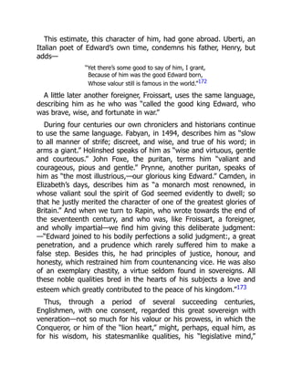 This estimate, this character of him, had gone abroad. Uberti, an
Italian poet of Edward’s own time, condemns his father, Henry, but
adds—
“Yet there’s some good to say of him, I grant,
Because of him was the good Edward born,
Whose valour still is famous in the world.”172
A little later another foreigner, Froissart, uses the same language,
describing him as he who was “called the good king Edward, who
was brave, wise, and fortunate in war.”
During four centuries our own chroniclers and historians continue
to use the same language. Fabyan, in 1494, describes him as “slow
to all manner of strife; discreet, and wise, and true of his word; in
arms a giant.” Holinshed speaks of him as “wise and virtuous, gentle
and courteous.” John Foxe, the puritan, terms him “valiant and
courageous, pious and gentle.” Prynne, another puritan, speaks of
him as “the most illustrious,—our glorious king Edward.” Camden, in
Elizabeth’s days, describes him as “a monarch most renowned, in
whose valiant soul the spirit of God seemed evidently to dwell; so
that he justly merited the character of one of the greatest glories of
Britain.” And when we turn to Rapin, who wrote towards the end of
the seventeenth century, and who was, like Froissart, a foreigner,
and wholly impartial—we find him giving this deliberate judgment:
—“Edward joined to his bodily perfections a solid judgment:, a great
penetration, and a prudence which rarely suffered him to make a
false step. Besides this, he had principles of justice, honour, and
honesty, which restrained him from countenancing vice. He was also
of an exemplary chastity, a virtue seldom found in sovereigns. All
these noble qualities bred in the hearts of his subjects a love and
esteem which greatly contributed to the peace of his kingdom.”173
Thus, through a period of several succeeding centuries,
Englishmen, with one consent, regarded this great sovereign with
veneration—not so much for his valour or his prowess, in which the
Conqueror, or him of the “lion heart,” might, perhaps, equal him, as
for his wisdom, his statesmanlike qualities, his “legislative mind,”
 