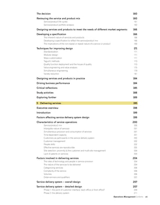 Operations Management Contents vii
The decision
Reviewing the service and product mix
Service/product life cycles
Service/product portfolio analysis
Designing services and products to meet the needs of different market segments
Developing a specification
The inherent nature of services and products
Developing a specification to reflect the service/product mix
The implications of the non-repeat or repeat nature of a service or product
Techniques for improving design
Standardization
Modular design
Mass customization
Taguchi methods
Quality function deployment and the house of quality
Value engineering and value analysis
Simultaneous engineering
Variety reduction
Designing services and products in practice
Driving business performance
Critical reflections
Study activities
Exploring further
5 Delivering services
Executive overview
Introduction
Factors affecting service delivery system design
Characteristics of service operations
Service/product mix
Intangible nature of services
Simultaneous provision and consumption of services
Time-dependent capacity
Customers as participants in the service delivery system
Customer management
People skills
Effective services are reproducible
Site selection: proximity to the customer and multi-site management
Lack of patents on services
Factors involved in delivering services
The roles of technology and people in service provision
The nature of the services to be delivered
Categorizing services
Complexity of the service
Volumes
Order-winners and qualifiers
Service delivery system – overall design
Service delivery system – detailed design
Phase 1: the point of customer interface: back office or front office?
Phase 2: the delivery system
160
160
161
162
166
166
166
166
169
171
171
171
171
173
173
175
179
181
184
184
185
188
189
195
198
199
199
200
200
201
201
201
202
202
202
202
204
204
204
204
204
206
206
206
207
207
207
209
211
 