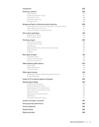 Operations Management Contents ix
Introduction
Choosing a location
Levels of decision
Choosing the continent or region
Choosing the country
Choosing the area or city
Choosing the site
Background factors influencing location decisions
Factors affecting the choice of continent/region, country and area/city
Factors affecting the choice of site
Impact of site location on potential demand
Site location techniques
Weighted factor method
Centre of gravity method
Choosing a layout
Factors influencing layout
The nature of the core task
Available space
Making space for future expansion and layout changes
Health and safety
Aesthetics
Basic types of layout
Fixed position layout
Process or functional layout
Service or product layout
Hybrid delivery system layouts
Cellular layout
Nagare cellular layout
Transfer line layout
Other layout formats
Flexing process layouts to reflect varying levels of demand
Flexible office layouts
Impact of IT on delivery systems and layouts
Detailed layout design
The features of good layouts
Designing fixed position layouts
Designing process or functional layouts
Load, movement or trip frequency charts
Relationship charts
Designing service or product layouts
Hybrid layouts
Queuing and waiting line analysis
Location and layout in practice
Driving business performance
Critical reflections
Study activities
Exploring further
306
306
307
307
308
308
308
308
309
311
313
315
316
316
320
320
320
320
320
321
321
321
323
324
329
330
330
332
332
332
333
333
334
335
335
337
337
338
339
340
341
342
343
344
345
346
348
 